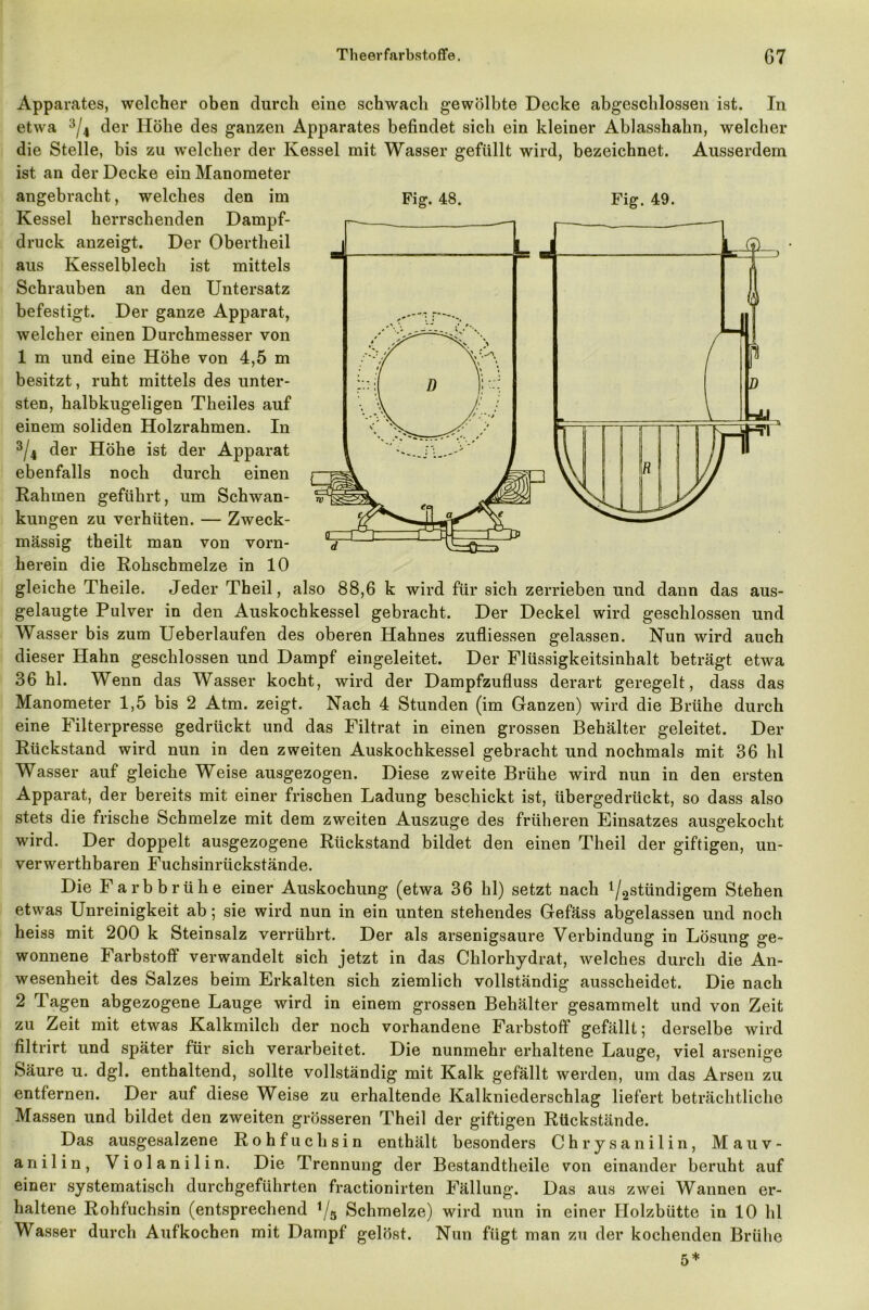 Apparates, welcher oben durch eine schwach gewölbte Decke abgeschlossen ist. In etwa 3/4 der Höhe des ganzen Apparates befindet sich ein kleiner Ablasshahn, welcher die Stelle, bis zu welcher der Kessel mit Wasser gefüllt wird, bezeichnet. Ausserdem ist an der Decke ein Manometer angebracht, welches den im Fig. 48. Fig. 49. Kessel herrschenden Dampf- druck anzeigt. Der Obertheil aus Kesselblech ist mittels Schrauben an den Untersatz befestigt. Der ganze Apparat, welcher einen Durchmesser von 1 m und eine Höhe von 4,5 m besitzt, ruht mittels des unter- sten, halbkugeligen Tbeiles auf einem soliden Holzrahmen. In 3/4 der Höhe ist der Apparat ebenfalls noch durch einen Rahmen geführt, um Schwan- kungen zu verhüten. — Zweck- mässig theilt man von vorn- herein die Rohschmelze in 10 gleiche Theile. Jeder Theil, also 88,6 k wird für sich zerrieben und dann das aus- gelaugte Pulver in den Auskochkessel gebracht. Der Deckel wird geschlossen und Wasser bis zum Ueberlaufen des oberen Hahnes zufliessen gelassen. Nun wird auch dieser Hahn geschlossen und Dampf eingeleitet. Der Flüssigkeitsinhalt beträgt etwa 36 hl. Wenn das Wasser kocht, wird der Dampfzufluss derart geregelt, dass das Manometer 1,5 bis 2 Atm. zeigt. Nach 4 Stunden (im Ganzen) wird die Brühe durch eine Filterpresse gedrückt und das Filtrat in einen grossen Behälter geleitet. Der Rückstand wird nun in den zweiten Auskochkessel gebracht und nochmals mit 36 hl Wasser auf gleiche Weise ausgezogen. Diese zweite Brühe wird nun in den ersten Apparat, der bereits mit einer frischen Ladung beschickt ist, übergedrückt, so dass also stets die frische Schmelze mit dem zweiten Auszuge des früheren Einsatzes ausgekocht wird. Der doppelt ausgezogene Rückstand bildet den einen Theil der giftigen, un- verwerthbaren Fuchsinrückstände. Die Farbbrühe einer Auskochung (etwa 36 hl) setzt nach ^^imcligem Stehen etwas Unreinigkeit ab; sie wird nun in ein unten stehendes Gefäss abgelassen und noch heiss mit 200 k Steinsalz verrührt. Der als arsenigsaure Verbindung in Lösung ge- wonnene Farbstoff verwandelt sich jetzt in das Chlorhydrat, welches durch die An- wesenheit des Salzes beim Erkalten sich ziemlich vollständig ausscheidet. Die nach 2 Tagen abgezogene Lauge wird in einem grossen Behälter gesammelt und von Zeit zu Zeit mit etwas Kalkmilch der noch vorhandene Farbstoff gefällt; derselbe wird filtrirt und später für sich verarbeitet. Die nunmehr erhaltene Lauge, viel arsenige Säure u. dgl. enthaltend, sollte vollständig mit Kalk gefällt werden, um das Arsen zu entfernen. Der auf diese Weise zu erhaltende Kalkniederschlag liefert beträchtliche Massen und bildet den zweiten grösseren Theil der giftigen Rückstände. Das ausgesalzene Rohfuchsin enthält besonders Chrysanilin, Mauv- anilin, Violanilin. Die Trennung der Bestandteile von einander beruht auf einer systematisch durchgeführten fractionirten Fällung. Das aus zwei Wannen er- haltene Rohfuchsin (entsprechend */5 Schmelze) wird nun in einer Holzbütte in 10 hl Wasser durch Aufkochen mit Dampf gelöst. Nun fügt man zu der kochenden Brühe 5*