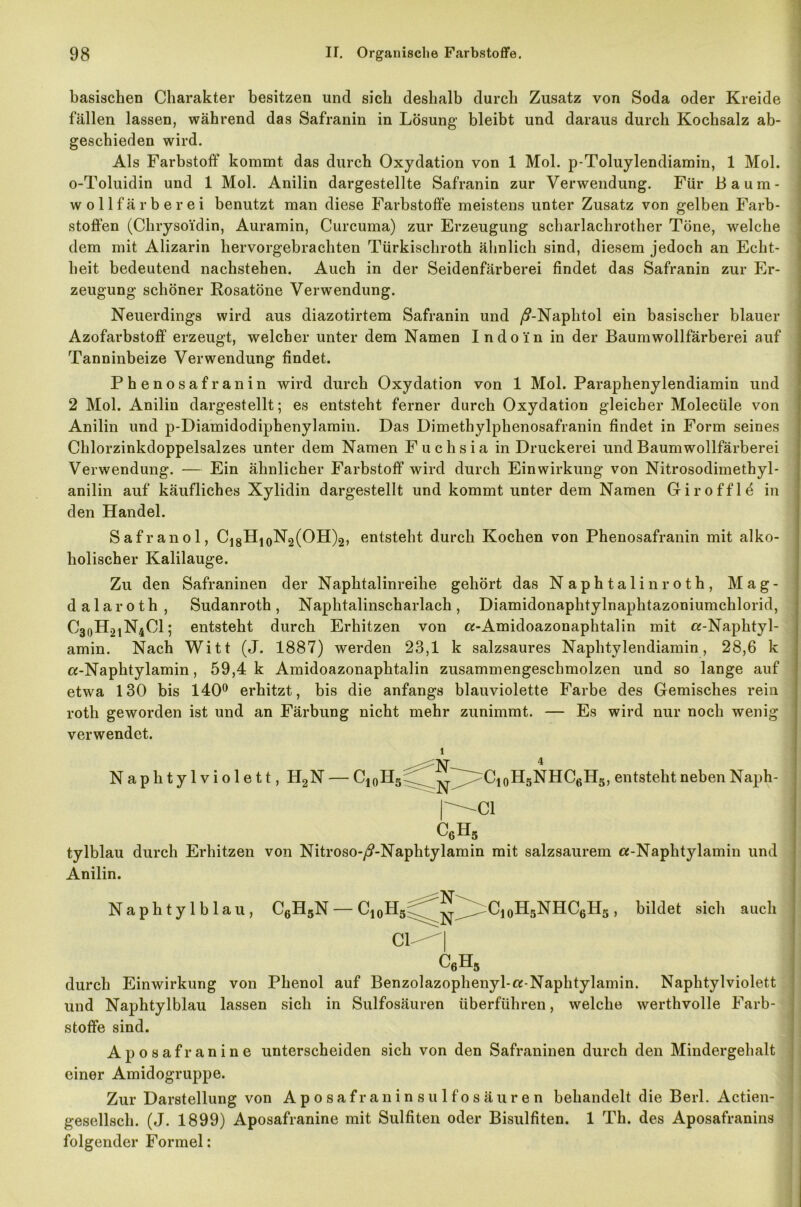 basischen Charakter besitzen und sich deshalb durch Zusatz von Soda oder Kreide fällen lassen, während das Safranin in Lösung bleibt und daraus durch Kochsalz ab- geschieden wird. Als Farbstoff kommt das durch Oxydation von 1 Mol. p-Toluylendiamin, 1 Mol. o-Toluidin und 1 Mol. Anilin dargestellte Safranin zur Verwendung. Für Baum- Wollfärber ei benutzt man diese Farbstoffe meistens unter Zusatz von gelben Farb- stoffen (Chrysoidin, Auramin, Curcuma) zur Erzeugung scharlachrother Töne, welche dem mit Alizarin hervorgebrachten Türkischroth ähnlich sind, diesem jedoch an Echt- heit bedeutend nachstehen. Auch in der Seidenfärberei findet das Safranin zur Er- zeugung schöner Rosatöne Verwendung. Neuerdings wird aus diazotirtem Safranin und /?-Naphtol ein basischer blauer Azofarbstoff erzeugt, welcher unter dem Namen Indo'in in der Baumwollfärberei auf Tanninbeize Verwendung findet. Phenosafranin wird durch Oxydation von 1 Mol. Paraphenylendiamin und 2 Mol. Anilin dargestellt; es entsteht ferner durch Oxydation gleicher Molecüle von Anilin und p-Diamidodiphenylamin. Das Dimethylphenosafranin findet in Form seines Chlorzinkdoppelsalzes unter dem Namen Fuchsia in Druckerei und Baumwollfärberei Verwendung. — Ein ähnlicher Farbstoff wird durch Einwirkung von Nitrosodimethyl- anilin auf käufliches Xylidin dargestellt und kommt unter dem Namen Giro ff lö in den Handel. Safranol, C18H10N2(OH)2, entsteht durch Kochen von Phenosafranin mit alko- holischer Kalilauge. Zu den Safraninen der Naphtalinreihe gehört das Naphtalin roth, Mag- dalaroth , Sudanroth, Naphtalinscharlach, Diamidonaphtylnaphtazoniumchlorid, C30H21N4C1; entsteht durch Erhitzen von «-Amidoazonaphtalin mit «-Naphtyl- amin. Nach Witt (J. 1887) werden 23,1 k salzsaures Naphtvlendiamin, 28,6 k «-Naphtylamin, 59,4 k Amidoazonaphtalin zusammengeschmolzen und so lange auf etwa 130 bis 140° erhitzt, bis die anfangs blauviolette Farbe des Gemisches rein roth geworden ist und an Färbung nicht mehr zunimmt. — Es wird nur noch wenig verwendet. i <^N—4 Naphtylviolett, H2N — C10II5 ^ Ct0H5NHC6H5, entsteht neben Naph- |^C1 c6h? tylblau durch Erhitzen von Nitroso-/?-Naphtylamin mit salzsaurem «-Naphtylamin und Anilin. Naphtylblau, C6H5N — C10II5 ^ C10HSNHC6H5, bildet sich auch CL-| c6H5 durch Einwirkung von Phenol auf Benzolazophenyl-«-Naphtylamin. Naphtylviolett und Naphtylblau lassen sich in Sulfosäuren überführen, welche werthvolle Farb- stoffe sind. Aposafranine unterscheiden sich von den Safraninen durch den Mindergehalt einer Amidogruppe. Zur Darstellung von Aposafraninsulfosäuren behandelt die Berl. Actien- gesellscli. (J. 1899) Aposafranine mit Sulfiten oder Bisulfiten. 1 Th. des Aposafranins folgender Formel: