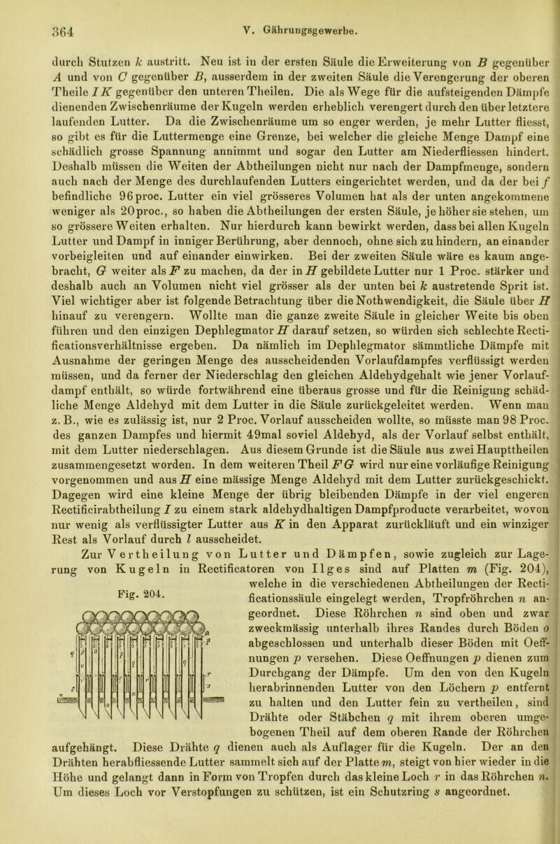 durch Stutzen k austritt. Neu ist in der ersten Säule die Erweiterung von B gegenüber A und von C gegenüber B, ausserdem in der zweiten Säule die Verengerung der oberen Theile/üT gegenüber den unteren Theilen. Die als Wege für die aufsteigenden Dämpfe dienenden Zwischenräume der Kugeln werden erheblich verengert durch den über letztere laufenden Lutter. Da die Zwischenräume um so enger werden, je mehr Lutter fliesst, so gibt es für die Luttermenge eine Grenze, bei welcher die gleiche Menge Dampf eine schädlich grosse Spannung annimmt und sogar den Lutter am Niederfliessen hindert. Deshalb müssen die Weiten der Abtheilungen nicht nur nach der Dampfmenge, sondern auch nach der Menge des durchlaufenden Lutters eingerichtet werden, und da der bei f befindliche 96proc. Lutter ein viel grösseres Volumen hat als der unten angekommene weniger als 20proc., so haben die Abtheilungen der ersten Säule, je höher sie stehen, um so grössere Weiten erhalten. Nur hierdurch kann bewirkt werden, dass bei allen Kugeln Lutter und Dampf in inniger Berührung, aber dennoch, ohne sich zu hindern, aneinander vorbeigleiten und auf einander einwirken. Bei der zweiten Säule wäre es kaum ange- bracht, G weiter als F zu machen, da der in H gebildete Lutter nur 1 Proc. stärker und deshalb auch an Volumen nicht viel grösser als der unten bei k austretende Sprit ist. Viel wichtiger aber ist folgende Betrachtung über die Nothwendigkeit, die Säule über H hinauf zu verengern. Wollte man die ganze zweite Säule in gleicher Weite bis oben führen und den einzigen Dephlegmator H darauf setzen, so würden sich schlechte Recti- ficationsverhältnisse ergeben. Da nämlich im Dephlegmator sämmtliche Dämpfe mit Ausnahme der geringen Menge des ausscheidenden Vorlaufdampfes verflüssigt werden müssen, und da ferner der Niederschlag den gleichen Aldehydgehalt wie jener Vorlauf- dampf enthält, so würde fortwährend eine überaus grosse und für die Reinigung schäd- liche Menge Aldehyd mit dem Lutter in die Säule zurückgeleitet werden. Wenn mau z.B., wie es zulässig ist, nur 2 Proc. Vorlauf ausscheiden wollte, so müsste man 98 Proc. des ganzen Dampfes und hiermit 49mal soviel Aldehyd, als der Vorlauf selbst enthält, mit dem Lutter niederschlagen. Aus diesem Grunde ist die Säule aus zwei Haupttheilen zusammengesetzt worden. In dem weiteren Theil F G wird nur eine vorläufige Reinigung vorgenommen und aus H eine mässige Menge Aldehyd mit dem Lutter zurückgeschickt. Dagegen wird eine kleine Menge der übrig bleibenden Dämpfe in der viel engeren Rectificirabtheilung I zu einem stark aldehydhaltigen Dampfproducte verarbeitet, wovon nur wenig als verflüssigter Lutter aus K in den Apparat zurückläuft und ein winziger Rest als Vorlauf durch l ausscheidet. Zur V ertheilung von Lutter und Dämpfen, sowie zugleich zur Lage- rung von Kugeln in Rectificatoren von 11 g e s sind auf Platten m (Fig. 204), welche in die verschiedenen Abtheilungen der Recti- ficationssäule eingelegt werden, Tropfröhrchen n an- geordnet. Diese Röhrchen n sind oben und zwar zweckmässig unterhalb ihres Randes durch Böden o abgeschlossen und unterhalb dieser Böden mit Oeff- nungen p versehen. Diese Oeffnungen p dienen zum Durchgang der Dämpfe. Um den von den Kugeln herabrinnenden Lutter von den Löchern p entfernt zu halten und den Lutter fein zu vertheilen, sind Drähte oder Stäbchen q mit ihrem oberen umge- bogenen Theil auf dem oberen Rande der Röhrchen aufgehängt. Diese Drähte q dienen auch als Auflager für die Kugeln. Der an den Drähten herabfliessende Lutter sammelt sich auf der Plattem, steigt von hier wieder in die Höhe und gelangt dann in Form von Tropfen durch das kleine Loch r in das Röhrchen n. Um dieses Loch vor Verstopfungen zu schützen, ist ein Schutzring s angeordnet.