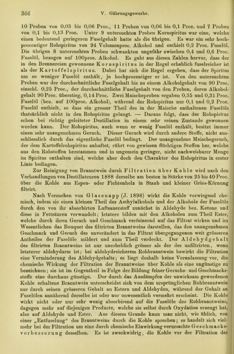 10 Proben von 0,03 bis 0,06 Proc., 11 Proben von 0,06 bis 0,1 Proc. und 7 Proben von 0,1 bis 0,13 Proc. Unter 9 untersuchten Proben Kornspiritus war eine, welche einen bedeutend geringeren Fuselgehalt hatte als die übrigen. Es war ein sehr hoch- procentiger Rohspiritus von 94 Volumenproc. Alkohol und enthielt 0,2 Proc. Fuselöl. Die übrigen 8 untersuchten Proben schwankten ungefähr zwischen 0,4 und 0,6 Proc. Fuselöl, bezogen auf lOOproc. Alkohol. Es geht aus diesen Zahlen hervor, dass der in den Brennereien gewonnene Kornspiritus in der Regel erheblich fuselreicber ist als der Kartoffelspiritus. Dabei hat sich die Regel ergeben, dass der Spiritus um so weniger Fuselöl enthält, je hochprocentiger er ist. Von den untersuchten Proben war der durchschnittliche Fuselgehalt bis zu einem Alkoholgehalt von 90 Proc. einschl. 0,25 Proc., der durchschnittliche Fuselgehalt von den Proben, deren Alkohol- gehalt 90 Proc. überstieg, 0,14 Proc. Zwei Maischeproben ergaben 0,35 und 0,31 Proc. Fuselöl (bez. auf lOOproc. Alkohol), während der Rohspiritus nur 0,1 und 0,2 Proc. Fuselöl enthielt, so dass ein grosser Theil des in der Maische enthaltenen Fuselöls thatsächlich nicht in den Rohspiritus gelangt. — Daraus folgt, dass der Rohspiritus schon bei richtig geleiteter Destillation in einem sehr reinen Zustande gewonnen werden kann. Der Rohspiritus, auch wenn er wenig Fuselöl enthält, besitzt immer einen sehr unangenehmen Geruch. Dieser Geruch wird durch andere Stoffe, nicht aus- schliesslich durch das eigentliche Fuselöl bedingt. Der unangenehme Maischegeruch, der dem Kartoffelrohspiritus anhaftet, rührt von gewissen flüchtigen Stoffen her, welche aus den Rohstoffen berstammen und in ungemein geringer, nicht nachweisbarer Menge im Spiritus enthalten sind, welche aber doch den Charakter des Rohspiritus in erster Linie bedingen. Zur Reinigung von Branntwein durch Filtration über Kohle wird nach den Verhandlungen von Destillateuren 1888 derselbe am besten in Stärke von 25 bis 40 Proc. über die Kohle aus Espen- oder Fichtenholz in Staub und kleiner Gries-Körnung filtrirt. Nach Versuchen von Glasenapp (J. 1898) wirkt die Kohle vorwiegend che- misch, indem sie einen kleinen Theil des Aethylalkohols und der Alkohole der Fuselöle durch den von ihr absorbirten Luftsauerstoff zunächst in Aldehyde bez. Ketone und diese in Fettsäuren verwandelt; letztere bilden mit den Alkoholen zum Theil Ester, welche durch ihren Geruch und Geschmack verfeinernd auf das Filtrat wirken und im Wesentlichen das Bouquet des filtrirten Branntweins darstellen, das den unangenehmen Geschmack und Geruch des unverändert in das Filtrat übergegangenen weit grösseren Antheiles der Fuselöle mildert und zum Theil verdeckt. Der Aldehydgehalt des filtrirten Branntweins ist nur unerheblich grösser als der des unfiltrirten, wenn letzterer aldehydarm ist; bei aldeliydreicherem Rohbranntwein bewirkt die Filtration eine Verminderung des Aldehydgebalts; es liegt deshalb keine Veranlassung vor, die chemische Wirkung der Filtration der Branntweine über Kohle als eine ungünstige zu bezeichnen; sie ist im Gegentheil in Folge der Bildung feiner Geruchs- und Gescbmacks- stoffe eine durchaus günstige. Der durch das Ausdämpfen der unwirksam gewordenen Kohle erhaltene Branntwein unterscheidet sich von dem ursprünglichen Rohbranntwein nur durch seinen grösseren Gelialt an Estern und Aldehyden, während der Gehalt an Fuselölen annähernd derselbe ist oder nur unwesentlich vermehrt erscheint. Die Kohle wirkt nicht oder nur sehr wenig absorbirend auf die Fuselöle des Rohbranntweins, dagegen mehr auf diejenigen Producte, welche sie selbst durch Oxydation erzeugt hat, also auf Aldehyde und Ester. Aus diesem Grunde kann man nicht, wie üblich, von einer „Entfuselung“ des Branntweins durch die Kohle sprechen; es handelt sich viel- mehr bei der Filtration um eine durch chemische Einwirkung verursachte Geschmacks- verb e s s e r u n g desselben. Es ist zweckwidrig, die Kohle vor der Filtration des