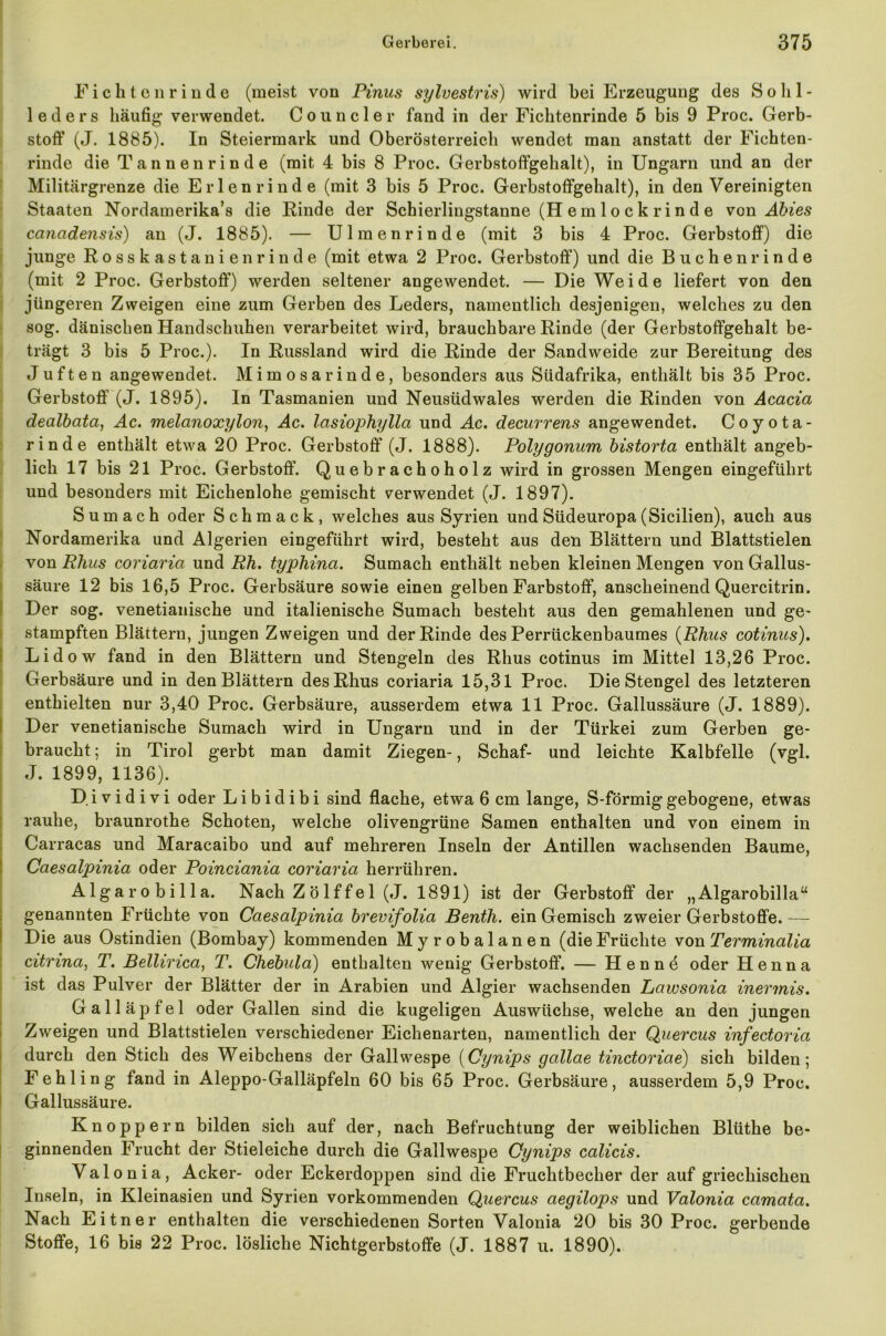 Fichten rinde (meist von Pinus sylvestris) wird bei Erzeugung des Solil- leders häufig verwendet. Councler fand in der Fichtenrinde 5 bis 9 Proc. Gerb- stoff (J. 1885). In Steiermark und Oberösterreich wendet man anstatt der Fichten- rinde die Tannen rinde (mit 4 bis 8 Proc. Gerbstoffgehalt), in Ungarn und an der Militärgrenze die Erlen rinde (mit 3 bis 5 Proc. Gerbstoffgehalt), in den Vereinigten Staaten Nordamerika^ die Rinde der Schierlingstanne (H e m 1 o c k r i n d e von Abi es cancidensis) an (J. 1885). — Ul men rinde (mit 3 bis 4 Proc. Gerbstoff) die junge Rosskastanien rinde (mit etwa 2 Proc. Gerbstoff) und die Buchen rinde (mit 2 Proc. Gerbstoff) werden seltener angewendet. — Die Weide liefert von den jüngeren Zweigen eine zum Gerben des Leders, namentlich desjenigen, welches zu den sog. dänischen Handschuhen verarbeitet wird, brauchbare Rinde (der Gerbstoffgehalt be- trägt 3 bis 5 Proc.). In Russland wird die Rinde der Sandweide zur Bereitung des Juften angewendet. Mimosarinde, besonders aus Südafrika, enthält bis 35 Proc. Gerbstoff (J. 1895). In Tasmanien und Neusüdwales werden die Rinden von Acacia dealbata, Ac. melanoxylon, Ac. lasiophylla und Ac. decurrens angewendet. Coyota- rinde enthält etwa 20 Proc. Gerbstoff (J. 1888). Polygonum bistorta enthält angeb- lich 17 bis 21 Proc. Gerbstoff. Quebrachoholz wird in grossen Mengen eingeführt und besonders mit Eichenlohe gemischt verwendet (J. 1897). S um ach oder Schmack, welches aus Syrien und Südeuropa (Sicilien), auch aus Nordamerika und Algerien eingeführt wird, besteht aus den Blättern und Blattstielen von Rhus coriarict und Rh. typhina. Sumach enthält neben kleinen Mengen von Gallus- säure 12 bis 16,5 Proc. Gerbsäure sowie einen gelben Farbstoff, anscheinend Quercitrin. Der sog. venetianische und italienische Sumach besteht aus den gemahlenen und ge- stampften Blättern, jungen Zweigen und der Rinde des Perrückenbaumes (Rhus cotinus). Lidow fand in den Blättern und Stengeln des Rhus cotinus im Mittel 13,26 Proc. Gerbsäure und in den Blättern des Rhus coriaria 15,31 Proc. Die Stengel des letzteren enthielten nur 3,40 Proc. Gerbsäure, ausserdem etwa 11 Proc. Gallussäure (J. 1889). Der venetianische Sumach wird in Ungarn und in der Türkei zum Gerben ge- braucht; in Tirol gerbt man damit Ziegen-, Schaf- und leichte Kalbfelle (vgl. J. 1899, 1136). D i v i d i v i oder L i b i d i b i sind flache, etwa 6 cm lange, S-förmig gebogene, etwas rauhe, braunrothe Schoten, welche olivengrüne Samen enthalten und von einem in Carracas und Maracaibo und auf mehreren Inseln der Antillen wachsenden Baume, Caesalpinia oder Poinciania coriaria herrühren. Algarobilla. Nach Z ö lf fei (J. 1891) ist der Gerbstoff der „ Algarobilla“ genannten Früchte von Caesalpinia brevifolia Benth. ein Gemisch zweier Gerbstoffe.— Die aus Ostindien (Bombay) kommenden Myrobalanen (dieFrüchte von Terminalia citrina, T. Bellirica, T. Chebula) enthalten wenig Gerbstoff. — H e n n ö oder Henna ist das Pulver der Blätter der in Arabien und Algier wachsenden Lawsonia inermis. Galläpfel oder Gallen sind die kugeligen Auswüchse, welche an den jungen Zweigen und Blattstielen verschiedener Eichenarten, namentlich der Quercus infectoria durch den Stich des Weibchens der Gailwespe (Cynips gallae tinctoriae) sich bilden; Fehling fand in Aleppo-Galläpfeln 60 bis 65 Proc. Gerbsäure, ausserdem 5,9 Proc. Gallussäure. Knoppern bilden sich auf der, nach Befruchtung der weiblichen Blüthe be- ginnenden Frucht der Stieleiche durch die Gallwespe Cynips calicis. Valonia, Acker- oder Eckerdoppen sind die Fruchtbecher der auf griechischen Inseln, in Kleinasien und Syrien vorkommenden Quercus aegilops und Valonia camata. Nach Eitner enthalten die verschiedenen Sorten Valonia 20 bis 30 Proc. gerbende Stoffe, 16 bis 22 Proc. lösliche Nichtgerbstoffe (J. 1887 u. 1890).