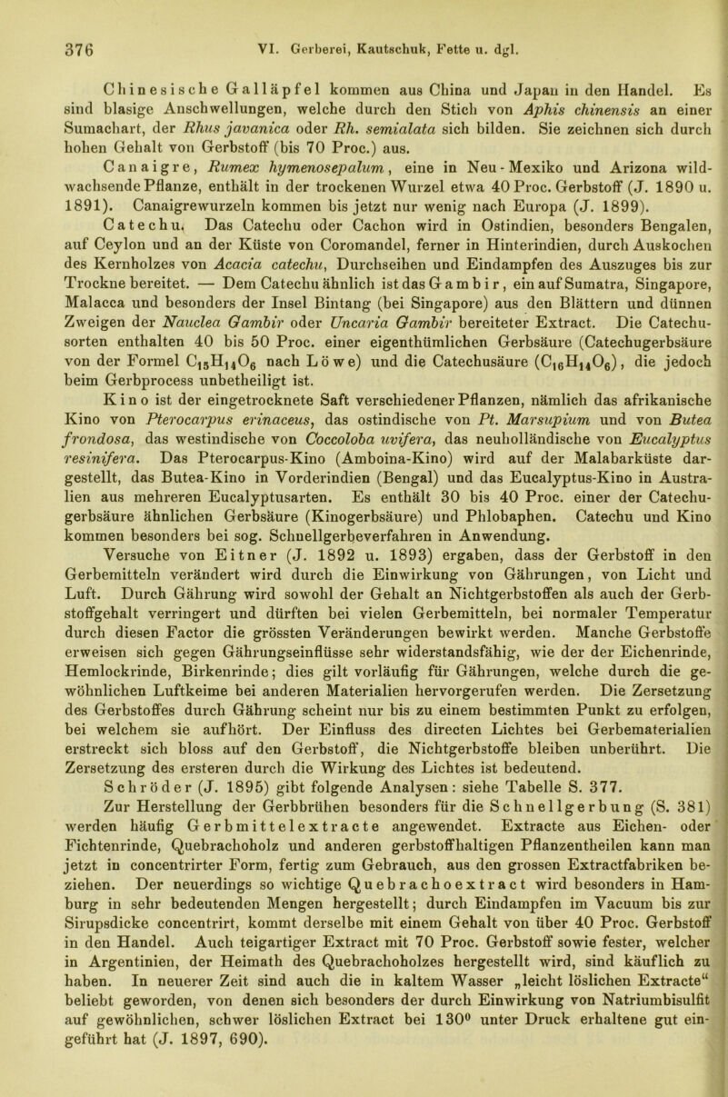Chinesische Galläpfel kommen aus China und Japan in den Handel. Es sind blasige Anschwellungen, welche durch den Stich von Aphis chinensis an einer Sumachart, der Rhus javanica oder Rh. semialata sich bilden. Sie zeichnen sich durch hohen Gehalt von Gerbstoff (bis 70 Proc.) aus. Canaigre, Ramex hymenosepalum, eine in Neu-Mexiko und Arizona wild- wachsende Pflanze, enthält in der trockenen Wurzel etwa 40 Proc. Gerbstoff (J. 1890 u. 1891). Canaigrewurzeln kommen bis jetzt nur wenig nach Europa (J. 1899). Catechu^ Das Catechu oder Cachon wird in Ostindien, besonders Bengalen, auf Ceylon und an der Küste von Coromandel, ferner in Hinterindien, durch Auskochen des Kernholzes von Acacia catechu, Durchseihen und Eindampfen des Auszuges bis zur Trockne bereitet. — Dem Catechu ähnlich ist das G a m b i r, ein auf Sumatra, Singapore, Malacca und besonders der Insel Bintang (bei Singapore) aus den Blättern und dünnen Zweigen der Nauclea Ganibiv oder Uncaria Gambir bereiteter Extract. Die Catechu- sorten enthalten 40 bis 50 Proc. einer eigenthümlichen Gerbsäure (Catechugerbsäure von der Formel C15H1406 nach Löwe) und die Catechusäure (C16H1406), die jedoch beim Gerbprocess unbetheiligt ist. Kino ist der eingetrocknete Saft verschiedener Pflanzen, nämlich das afrikanische Kino von Pterocarpus erinaceus, das ostindische von Pt. Marsupium und von Butea frondosa, das westindische von Coccoldba uvifera, das neuholländische von Eucalyptus resinifera. Das Pterocarpus-Kino (Amboina-Kino) wird auf der Malabarküste dar- gestellt, das Butea-Kino in Vorderindien (Bengal) und das Eucalyptus-Kino in Austra- lien aus mehreren Eucalyptusarten. Es enthält 30 bis 40 Proc. einer der Catechu- gerbsäure ähnlichen Gerbsäure (Kinogerbsäure) und Phlobaphen. Catechu und Kino kommen besonders bei sog. Schnellgerbeverfahren in Anwendung. Versuche von Eitner (J. 1892 u. 1893) ergaben, dass der Gerbstoff in den Gerbemitteln verändert wird durch die Einwirkung von Gährungen, von Licht und Luft. Durch Gälirung wird sowohl der Gehalt an Nichtgerbstoffen als auch der Gerb- stoffgehalt verringert und dürften bei vielen Gerbemitteln, bei normaler Temperatur durch diesen Factor die grössten Veränderungen bewirkt werden. Manche Gerbstoffe erweisen sich gegen Gährungseinflüsse sehr widerstandsfähig, wie der der Eichenrinde, Hemlockrinde, Birkenrinde; dies gilt vorläufig für Gährungen, welche durch die ge- wöhnlichen Luftkeime bei anderen Materialien hervorgerufen werden. Die Zersetzung des Gerbstoffes durch Gährung scheint nur bis zu einem bestimmten Punkt zu erfolgen, bei welchem sie aufhört. Der Einfluss des directen Lichtes bei Gerbematerialien erstreckt sich bloss auf den Gerbstoff, die Nichtgerbstoffe bleiben unberührt. Die Zersetzung des ersteren durch die Wirkung des Lichtes ist bedeutend. Schröder (J. 1895) gibt folgende Analysen: siehe Tabelle S. 377. Zur Herstellung der Gerbbrühen besonders für die Schnellgerbung (S. 381) werden häufig Gerbmittelextracte angewendet. Extracte aus Eichen- oder Fichtenrinde, Quebrachoholz und anderen gerbstoffhaltigen Pflanzentheilen kann man jetzt in concentrirter Form, fertig zum Gebrauch, aus den grossen Extractfabriken be- ziehen. Der neuerdings so wichtige Quebrachoextract wird besonders in Ham- burg in sehr bedeutenden Mengen hergestellt; durch Eindampfen im Vacuum bis zur Sirupsdicke concentrirt, kommt derselbe mit einem Gehalt von über 40 Proc. Gerbstoff in den Handel. Auch teigartiger Extract mit 70 Proc. Gerbstoff sowie fester, welcher in Argentinien, der Heimath des Quebrachoholzes hergestellt wird, sind käuflich zu haben. In neuerer Zeit sind auch die in kaltem Wasser „leicht löslichen Extracte“ beliebt geworden, von denen sich besonders der durch Einwirkung von Natriumbisulfit auf gewöhnlichen, schwer löslichen Extract bei 130° unter Druck erhaltene gut ein- geführt hat (J. 1897, 690).