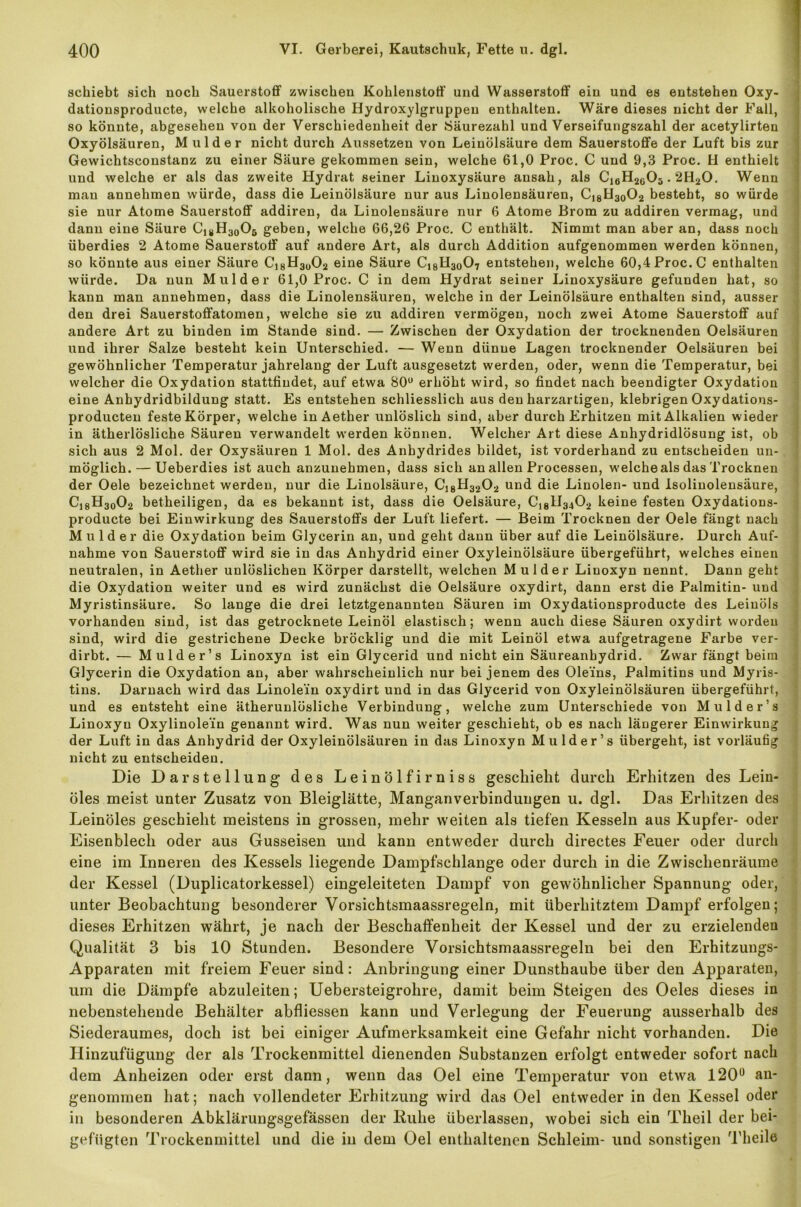schiebt sich noch Sauerstoff zwischen Kohlenstoff und Wasserstoff ein und es entstehen Oxy- dationsproducte, welche alkoholische Hydroxylgruppen enthalten. Wäre dieses nicht der Fall, so könnte, abgesehen von der Verschiedenheit der Säurezahl und Verseifungszahl der acetylirten Oxyölsäuren, M ulder nicht durch Aussetzen von Leinölsäure dem Sauerstoffe der Luft bis zur Gewichtsconstanz zu einer Säure gekommen sein, welche 61,0 Proc. C und 9,3 Proc. H enthielt und welche er als das zweite Hydrat seiner Linoxysäure ansah, als C16H2603.2H20. Wenn mau annehmen würde, dass die Leinölsäure nur aus Linolensäuren, Ci8H30O2 besteht, so würde sie nur Atome Sauerstoff addiren, da Linolensäure nur 6 Atome Brom zu addiren vermag, und dann eine Säure Ci#H30O5 geben, welche 66,26 Proc. C enthält. Nimmt man aber an, dass noch überdies 2 Atome Sauerstoff auf andere Art, als durch Addition aufgenommen werden können, so könnte aus einer Säure Cj8H3ü02 eine Säure C18H30O7 entstehen, welche 60,4 Proc. C enthalten würde. Da nun M ulder 61,0 Proc. C in dem Hydrat seiner Linoxysäure gefunden hat, so kann man annehmen, dass die Linolensäuren, welche in der Leinölsäure enthalten sind, ausser den drei Sauerstoffatomen, welche sie zu addiren vermögen, noch zwei Atome Sauerstoff auf andere Art zu binden im Stande sind. — Zwischen der Oxydation der trocknenden Oelsäuren und ihrer Salze besteht kein Unterschied. — Wenn dünne Lagen trocknender Oelsäuren bei gewöhnlicher Temperatur jahrelang der Luft ausgesetzt werden, oder, wenn die Temperatur, bei welcher die Oxydation stattfiudet, auf etwa 80u erhöht wird, so findet nach beendigter Oxydation eine Anhydridbildung statt. Es entstehen schliesslich aus den harzartigen, klebrigen Oxydations- producten feste Körper, welche inAether unlöslich sind, aber durch Erhitzen mit Alkalien wieder in ätherlösliche Säuren verwandelt werden können. Welcher Art diese Anhydridlösung ist, ob sich aus 2 Mol. der Oxysäuren 1 Mol. des Anbydrides bildet, ist vorderhand zu entscheiden un- möglich.— Ueberdies ist auch anzunehmen, dass sich an allen Processen, welche als das Trocknen der Oele bezeichnet werden, nur die Linolsäure, Ci8H3202 und die Linolen- und Isolinolensäure, C18H30O2 betheiligen, da es bekannt ist, dass die Oelsäure, C]81I3402 keine festen Oxydations- producte bei Einwirkung des Sauerstoffs der Luft liefert. — Beim Trocknen der Oele fängt nach M ulder die Oxydation beim Glycerin an, und geht dann über auf die Leinölsäure. Durch Auf- nahme von Sauerstoff wird sie in das Anhydrid einer Oxyleinölsäure übergeführt, welches einen neutralen, in Aether unlöslichen Körper darstellt, welchen Mul der Linoxyn nennt. Dann geht die Oxydation weiter und es wird zunächst die Oelsäure oxydirt, dann erst die Palmitin- und Myristinsäure. So lange die drei letztgenannten Säuren im Oxydationsproducte des Leinöls vorhanden sind, ist das getrocknete Leinöl elastisch; wenn auch diese Säuren oxydirt worden sind, wird die gestrichene Decke bröcklig und die mit Leinöl etwa aufgetragene Farbe ver- dirbt. — Mulder’s Linoxyn ist ein Glycerid und nicht ein Säureanhydrid. Zwar fängt beim Glycerin die Oxydation an, aber wahrscheinlich nur bei jenem des Ole'ins, Palmitins und Myris- tins. Darnach wird das Linole'in oxydirt und in das Glycerid von Oxyleinölsäuren übergeführt, und es entsteht eine ätherunlösliche Verbindung, welche zum Unterschiede von Mulder’s Linoxyn Oxylinole’in genannt wird. Was nun weiter geschieht, ob es nach läugerer Einwirkung der Luft in das Anhydrid der Oxyleinölsäuren in das Linoxyn Mulder’s übergeht, ist vorläufig nicht zu entscheiden. Die Darstellung des Leinölfirniss geschieht durch Erhitzen des Lein- öles meist unter Zusatz von Bleiglätte, Manganverbindungen u. dgl. Das Erhitzen des Leinöles geschieht meistens in grossen, mehr weiten als tiefen Kesseln aus Kupfer- oder Eisenblech oder aus Gusseisen und kann entweder durch directes Feuer oder durch eine im Inneren des Kessels liegende Dampfschlange oder durch in die Zwischenräume der Kessel (Duplicatorkessel) eingeleiteten Dampf von gewöhnlicher Spannung oder, unter Beobachtung besonderer Vorsichtsmaassregeln, mit überhitztem Dampf erfolgen; dieses Erhitzen währt, je nach der Beschaffenheit der Kessel und der zu erzielenden Qualität 3 bis 10 Stunden. Besondere Vorsichtsmaassregeln bei den Erhitzungs- Apparaten mit freiem Feuer sind: Anbringung einer Dunsthaube über den Apparaten, um die Dämpfe abzuleiten; Uebersteigrolire, damit beim Steigen des Oeles dieses in nebenstehende Behälter abfliessen kann und Verlegung der Feuerung ausserhalb des Siederaumes, doch ist bei einiger Aufmerksamkeit eine Gefahr nicht vorhanden. Die Hinzufügung der als Trockenmittel dienenden Substanzen erfolgt entweder sofort nach dem Anheizen oder erst dann, wenn das Oel eine Temperatur von etwa 120° an- genommen hat; nach vollendeter Erhitzung wird das Oel entweder in den Kessel oder in besonderen Abklärungsgefässen der Iiuhe überlassen, wobei sich ein Theil der bei- gefügten Trockenmittel und die in dem Oel enthaltenen Schleim- und sonstigen Theile