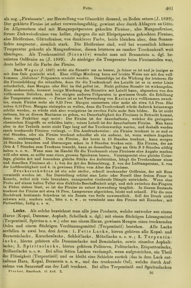 als sog. „Firnisssatz“, zur Herstellung von Glaserkitt dienend, zu Boden setzen (J. 1899). Der geklärte Firniss ist sofort verwendungsfähig, gewinnt aber durch Ablagern an Güte. Im Allgemeinen sind mit Manganpräparaten gekochte Firnisse, also Manganfirnisse, ferner Zinkweissfirnisse von heller, dagegen die mit Bleipräparaten gekochten Firnisse, also Bleifirnisse, Glättefirnisse, von dunklerer Farbe, beide bleichen aber, dem Sonnen- lichte ausgesetzt, ziemlich stark. Die Bleifirnisse sind, weil bei wesentlich höherer Temperatur gekocht als Manganfirnisse, diesen letzteren an rascher Trockenkraft weit überlegen. Als Trockenmittel (Siccativ) wendet man mit Braunstein o. dgl. be- reiteten Oelfirniss an (J. 1889). Je niedriger die Temperatur beim Firnisssieden war, desto heller ist die Farbe des Firniss. Nach Weg er (J. 1897) wirkt ein Siccativ um so besser, je feiner es ist und je inniger es mit dem Oele gemischt wird. Eine völlige Mischung kann auf leichte Weise nur mit den voll- kommen „löslichen“ Präparaten erreicht werden. Demzufolge ist die Wirkung der letzteren für die Firnissbildung die schnellste, denn für die Trockenkraft des Leinöls ist es in erster Linie erforderlich, dass Mangan oder Blei im Oel gelöst ist. Nicht gelöstes Siccativ ist wirkungslos. Eine andauernde, äusserst innige Mischung des Siccativs mit Leinöl kann, abgesehen von den vollkommen löslichen, auch bei einigen anderen Präparaten in gewissem Grade die Erhöhung der Temperatur ersetzen. — Ferner ist es bei Verwendung von Resinaten vollkommen zweck- los, einem Firniss mehr als 0,25 Proc. Mangan zuzusetzen oder mehr als etwa 0,5 Proc. Blei neben 0,10 Proc. Mangan einimpfen zu wollen, denn die Trockenkraft würde dadurch keineswegs erhöht werden, es würde sich aber wenigstens im zweiten Falle mehr Satz bilden. Es ist nicht rathsam, bis zu diesem Maximum zu gehen, wo Dauerhaftigkeit des Firnisses in Betracht kommt, denn der Praktiker sagt meist: Der Firniss ist der dauerhafteste, welcher die geringsten chemischen Eingriffe zu erdulden hatte; reines Leinöl ist der dauerhafteste Firniss. Man kann aber in der Technik meist nicht Tage lang auf das Trockenwerdqn warten, und deshalb werden rasch trocknende Firnisse verlangt. — Die Ausdrucksweise: ein Firniss trocknet in so und so viel Stunden, oder ein Firniss trocknet schneller als ein anderer, ist, wenn weitere Angaben fehlen, nichtssagend. Denn ein Firniss, der heute in 10 Stunden trocknet, kann morgen 12 Stunden brauchen und übermorgen schon in 8 Stunden trocken sein. Ein Firniss, der am Orte A 7 Stunden zum Trocknen braucht, kann an demselben Tage am Orte B 9 Stunden nöthig haben u. s. w. Wenn man im Handel für die Trockenzeit eines Firnisses eine Angabe machen will oder muss, so sollte man einen grossen Spielraum lassen. Vorausgesetzt eine gleiche Unter- lage, gleiche Art und besonders gleiche Stärke des Aufstriches, hängt die Trockendauer eines und desselben Firnisses ab : 1. von der Art der Beleuchtung, 2. von der Lufttemperatur, 3. von der Luftfeuchtigkeit und 4. in gewissen Fällen vom Alter des Firnisses. Druckerschwärze ist ein sehr steifer, schnell trocknender Oelfirniss, der mit Russ vermischt worden ist. Zur Darstellung erhitzt man Lein- oder Nussöl über freiem Feuer in Kesseln, wobei sich viele brennbare, unangenehm riechende Dämpfe entwickeln. Wenn eine Probe auf einem kalten Teller eine dickliche Beschaffenheit zeigt, und sich zwischen den Fingern in Fäden ziehen lässt, so ist der Firniss zu seiner Anwendung tauglich. In diesem Zustande trocknet der Firniss mit etwa 16 Proc. Lampenruss abgerieben, leicht und schnell. Für die zum Buchdruck bestimmte Schwärze ist ein Zusatz von Seife unwesentlich. Soll der Druck nicht schwarz sein, sondern roth, blau u. s. w. , so vermischt man den Firniss mit Zinnober, mit- Pariserblau, Indig u. s. w. Lacke. Als solche bezeichnet man alle jene Producte, welche entweder aus einem Harze (Kopal, Dammar, Asphalt, Schellack u. dgl.) mit einem flüchtigen Lösungsmittel (Terpentinöl, Spiritus u. s. w.) oder aus einem Harze, gewissen Mengen eines trocknenden Oeles und einem flüchtigen Verdünnungsmittel (Terpentinöl) bestehen. Alle Lacke zerfallen in zwei bez. drei Arten: 1. Fette Lacke, hierzu gehören alle Kopal- und Bernsteinlacke, Kutschenlacke, Schleiflacke, Möbellacke u. s. w.; 2. Terpentin- lacke, hierzu gehören alle Dammarlacke und Benzinlacke, sowie einzelne Asphalt- lacke; 3. Spirituslacke, hierzu gehören Polituren, Politurlacke, Etiquettenlacke, Brillantlacke u. s. w. Bei allen fetten Lacken verdampft, wenn aufgestrichen, ein Theil der Flüssigkeit (Terpentinöl) und es bleibt eine Schichte zurück (das in dem Lack ent- haltene Harz, Kopal, Bernstein u. s. w., und das trocknende Oel), welche durch Auf- nahme von Sauerstoff aus der Luft trocknet. Bei allen Terpentinöl- und Spirituslacken Fischer, Handbuch. 15. Aufl. 2, nr*