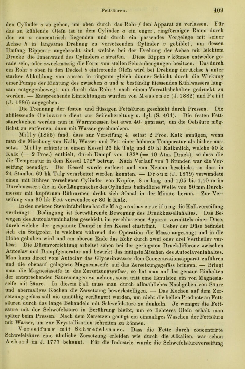 den Cylinder a zu gehen, um oben durch das Rohr / den Apparat zu verlassen. Für das zu kühlende Olein ist in dem Cylinder a ein enger, ringförmiger Raum durch den zu a concentrisch liegenden und durch ein passendes Vorgelege mit seiner Achse h in langsame Drehung zu versetzenden Cylinder v gebildet, um dessen Umfang Rippen r angebracht sind, welche bei der Drehung der Achse mit leichtem Drucke die Innenwand des Cylinders a streifen. Diese Rippen r können entweder ge- rade sein, oder zweckmässig die Form von steilen Schraubengängen besitzen. Das durch ein Rohr o oben in den Deckel b eintretende Olein wird bei Drehung der Achse h unter starker Abkühlung von aussen in ringsum gleich dünner Schicht durch die Wirkung einer Pumpe der Richtung des zwischen a und w beständig fliessenden Kühlwassers lang- sam entgegenbewegt, um durch das Rohr t nach einem Vorrathsbehälter gedrückt zu weiden. —Entsprechende Einrichtungen wurden von Messener (J. 1882) und Petit (J. 1886) angegeben. Die Trennung der festen und flüssigen Fettsäuren geschieht durch Pressen. Die abfliessende Oel säure dient zur Seifenbereitung u. dgl. (S. 404). Die festen Fett- säurekuchen werden nun in Warmpressen bei etwa 40° gepresst, um die Oelsäure mög- lichst zu entfernen, dann mit Wasser geschmolzen. Mil ly (1855) fand, dass zur Verseifung 4, selbst 2 Proc. Kalk genügen, wenn man die Mischung von Kalk, Wasser und Fett einer höheren Temperatur als bisher aus- setzt. Mil ly erhitzte in einem Kessel 23 hk Talg und 20 hl Kalkmilch, welche 50 k Kalk (= 2 Proc.) enthielt, durch Dampf von 182° (= 10 Atm. Druck), so dass die die Temperatur in dem Kessel 172° betrug. Nach Verlauf von 7 Stunden war die Ver- seifung beendigt. Der Kessel wurde entleert und von Neuem beschickt, so dass in 24 Stunden 69 hk Talg verarbeitet werden konnten. — Droux (J. 1879) verwendete einen mit Rührer versehenen Cylinder von Kupfer, 8 m lang und 1,05 bis 1,10 m im Durchmesser; die in der Längenachse des Cylinders befindliche Welle von 50 mm Durch- messer mit kupfernen Rührarmen dreht sich 30mal in der Minute herum. Zur Ver- seifung von 30 hk Fett verwendet er 80 k Kalk. In den meisten Stearinfabriken hat die Magnesiaverseifung die Kalkverseifung verdrängt. Bedingung ist fortwährende Bewegung des Druckkesselinhaltes. Das Be- wegen des Autoclaveninhaltes geschieht im geschlossenen Apparat vermittels einer Düse, durch welche der gespannte Dampf in den Kessel einströmt. Ueber der Düse befindet sich ein Steigrohr, in welchem während der Operation die Masse angesaugt und in die Höhe gehoben wird und am oberen Ende das Rohr durch zwei oder drei Vertheiler ver- lässt. Die Düsenvorrichtung arbeitet schon bei der geringsten Druckdifferenz zwischen Autoclav und Dampfgenerator und bewirkt das innigste Mischen des Autoclaveninhaltes. Man kann direct vom Autoclav das Glycerinwasser dem Concentrationsapparat zuführen und die obenauf gelagerte Magnesiaseife auf das Zersetzungsgefass bringen. — Bringt man die Magnesiaseife in das Zersetzungsgefass, so hat man auf das genaue Einhalten der entsprechenden Säuremengen zu achten, sonst tritt eine Emulsion ein von Magnesia- seife mit Säure. In diesem Fall muss man durch allmähliches Nachgeben von Säure und abermaliges Kochen die Zersetzung bewerkstelligen. — Das Kochen auf dem Zer- setzungsgefäss soll nie unnöthig verlängert werden, um nicht die hellen Producte an Fett- säuren durch das lange Behandeln mit Schwefelsäure zu dunkeln. Je weniger die Fett- säure mit der Schwefelsäure in Berührung bleibt, um so lichteres Olein erhält man später beim Pressen. Nach dem Zersetzen genügt ein einmaliges Waschen der Fettsäure mit Wasser, um zur Krystallisation schreiten zu können. Verseifung mit Schwefelsäure. Dass die Fette durch concentrirte Schwefelsäure eine ähnliche Zersetzung erleiden wie durch die Alkalien, war schon Acliard imj. 1777 bekannt. Für die Industrie wurde die Schwefelsäureverseifung