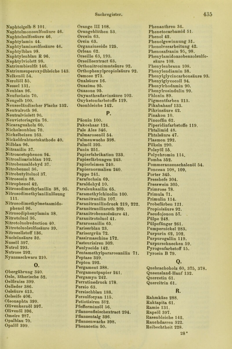 Naphtolgelb S 101. Naphtolmonosulfosäure 46. Naphtolsulfosäure 46. Naphtylamin 44. Naphtylamiusulfosäure 46. Naphtylblau 98. Naphtylenblau R 96. Naphtylviolett 98. Natriumbisulfit 146. Natriumsuperoxydbleiche 143. Nelkenöl 54. Neroliöl 55. Nessel 131. Neublau 96. Neufuchsin 70. Neugelb 100. Neuseeländischer Flachs 132. Neutralroth 96. Neutralviolett 96. Neuvictoriagrün 76. Nicaraguaholz 60. Nicholsonblau 70. Nickelbeizen 163. Nickeldrahtnetzkathode 40. Nilblau 96. Nitranilin 37. Nitroacetophenon 94. Nitroalizarinblau 102. Nitrobenzaldehyd 37. Nitrobenzol 36. Nitrobutyltoluol 37. Nitroeosin 88. Nitrophenol 42. Nitrosodimethylanilin 38, 95. Nitrosodimethylanilinlösung 111. Nitrosodimetbylmetaamido- phenol 96. Nitrosodiphenylamin 38. Nitrotoluol 36. Nitrotoluolreduction 40. Nitrotoluolsulfosäure 39. Nitrozellstoff 136. Nucle'insäure 52. Nussöl 397. Nutrol 293. Nutrose 292. Nyanzaschwarz 210. 0. Obergährung 340. Oele, ätherische 52. Oelfirniss 399. Oelleder 386. Oelsäure 413. Oelseife 406. Oleonaphta 399. Olivenkernöl 397. Olivenöl 396. Omeire 287. Opalblau 70. Opalöl 399. Orange III 108. Orangeblüthen 53. Orcein 63. Orcin 63. Orgauzinseide 125. Orlean 62. Orseille 63, 193. Orseilleextract 63. Orthonitrozimmtsäure 92. Orthophenylpropiolsäure 92. Osmose 273. Oxalsäure 16. Oxazime 95. Oxazone 95. Oxyanthraflavinsäure 102. Oxyketonfarbstoffe 119. Ozonbleiche 142. P. Päonin 100. Pakoshaar 124. Pale Ales 346. Palmarosenöl 54. Palmenwachs 398. Palmöl 395. Panin 251. Papierfabrikation 233. Papierfärbungen 243. Papierleimen 240. Papiernormalien 240. Pappe 241. Parafuchsin 69. Paraldehyd 10. Paraleukanilin 65. Paramethylchinolin 100. Paranitranilin 107. Paranitranilindruck 219, 222. Paranitranilinroth 209. Paranitrobenzoesäure 41. Paranitrotoluol 41. Pararosanilin 65. Pariserblau 23. Parisergrün 72. Passirmaschine 172. Pasteurisiren 309. Paulyseide 142. Pentamethylpararosanilin 71. Peptase 329. Pepton 292. Pergament 388. Pergamentpapier 241. Pergamyn 242. Perratinedruck 178. Persio 63. Persischblau 188. Persulfocyan 115. Petiotisiren 312. Pfefferminzöl 56. Pflanzenfleischextract 294. Pflanzentalg 396. Pflanzenwachs 398. Phenacetin 50. Phenanthreu 34. Phenetocarbamid 51. Phenol 42. Phenolgewinnung 31. Phenolverarbeitung 42. Phenosafranin 95, 98. Phenylamidoazobenzolsulfo- säure 108. Phenylenbraun 108. Phenylendiamin 38. Phenylglycincarbonsäure 93. Phenylglycocoll 94. Phenylrhodamin 90. Phenylrosindulin 99. Phloxin 89. Pigmentfarben 213. Pikabahanf 133. Pikrinsäure 42. Pinakon 10. Pincoffin 62. Piperidinfarbstoffe 119. Phtalimid 48. Phtalsäure 47. Plasmon 292. Pökeln 290. Poleyöl 55. Polychromin 114. Pomba 352. Pommeranzenschalenöl 54. Ponceau 108, 109, Porter 345. Presshefe 304. Presswein 305. Primrose 78. Primula 71. Primulin 114. Probefärben 121. Propiolsäure 92. Pseudojonon 57. Pülpe 248. Pülpefänger 261. Pumpernickel 283. Purpurin 62, 102. Purpurogallin 119. Purpurschnecken 59. Pyrogenfarbstoff 15. Pyrosin B 79. Q. Quebrachoholz 60, 375, 378. Queensland-Hanf 132. Quercetin 61. Quercitrin 61. R. Rahmkäse 288. Raktapita 61. Ramie 131. Rapsöl 397. Rasenbleiche 142. Rauchdarren 322. Reibechtheit 228. 28 *