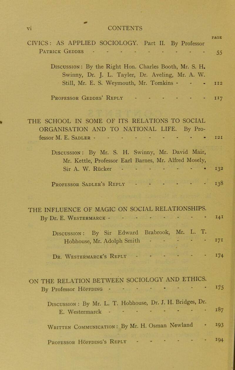 PAGE CIVICS: AS APPLIED SOCIOLOGY. Part II. By Professor Patrick Geddes 55 Discussion : By the Right Hon. Charles Booth, Mr. S. H. Swinny, Dr. J. L. Tayler, Dr. Aveling, Mr. A. W. Still, Mr. E. S. Weymouth, Mr. Tomkins - - 112 Professor Geddes’ Reply 1x7 THE SCHOOL IN SOME OF ITS RELATIONS TO SOCIAL ORGANISATION AND TO NATIONAL LIFE. By Pro- fessor M. E. Sadler - - -121 Discussion : By Mr. S. H. Swinny, Mr. David Mair, Mr. Kettle, Professor Earl Barnes, Mr. Alfred Mosely, Sir A. W. Rucker ------ * 132 Professor Sadler’s Reply 138 THE INFLUENCE OF MAGIC ON SOCIAL RELATIONSHIPS. By Dr. E. Westermarck I4I Discussion : By Sir Edward Brabrook, Mr. L. T. Hobhouse, Mr. Adolph Smith r7J Dr. Westermarck’s Reply *74 ON THE RELATION BETWEEN SOCIOLOGY AND ETHICS. By Professor Hoffding Discussion : By Mr. L. T. Hobhouse, Dr. J. H. Bridges, Dr. E. Westermarck - *^7 Written Communication : By Mr. H. Osman Newland - L93 Professor Hoffding’s Reply ------ *94