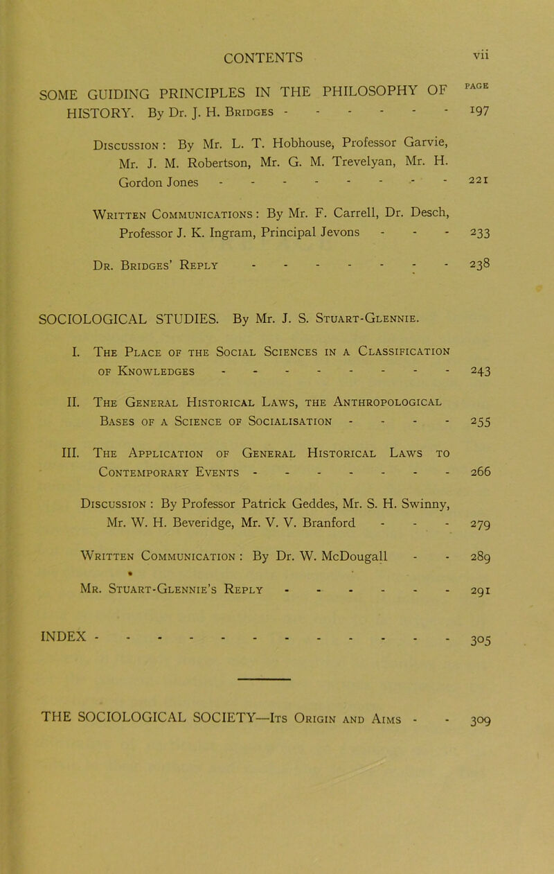 SOME GUIDING PRINCIPLES IN THE PHILOSOPHY OF HISTORY. By Dr. J. H. Bridges x97 Discussion : By Mr. L. T. Hobhouse, Professor Garvie, Mr. J. M. Robertson, Mr. G. M. Trevelyan, Mr. H. Gordon Jones -------- 221 Written Communications : By Mr. F. Carrell, Dr. Desch, Professor J. K. Ingram, Principal Jevons - - - 233 Dr. Bridges’ Reply 238 SOCIOLOGICAL STUDIES. By Mr. J. S. Stuart-Glennie. I. The Place of the Social Sciences in a Classification of Knowledges 243 II. The General Historical Laws, the Anthropological Bases of a Science of Socialisation ... - 255 III. The Application of General Historical Laws to Contemporary Events 266 Discussion : By Professor Patrick Geddes, Mr. S. H. Swinny, Mr. W. H. Beveridge, Mr. V. V. Branford - - - 279 Written Communication : By Dr. W. McDougall - - 289 Mr. Stuart-Glennie’s Reply 291 INDEX 305 THE SOCIOLOGICAL SOCIETY—Its Origin and Aims - 309