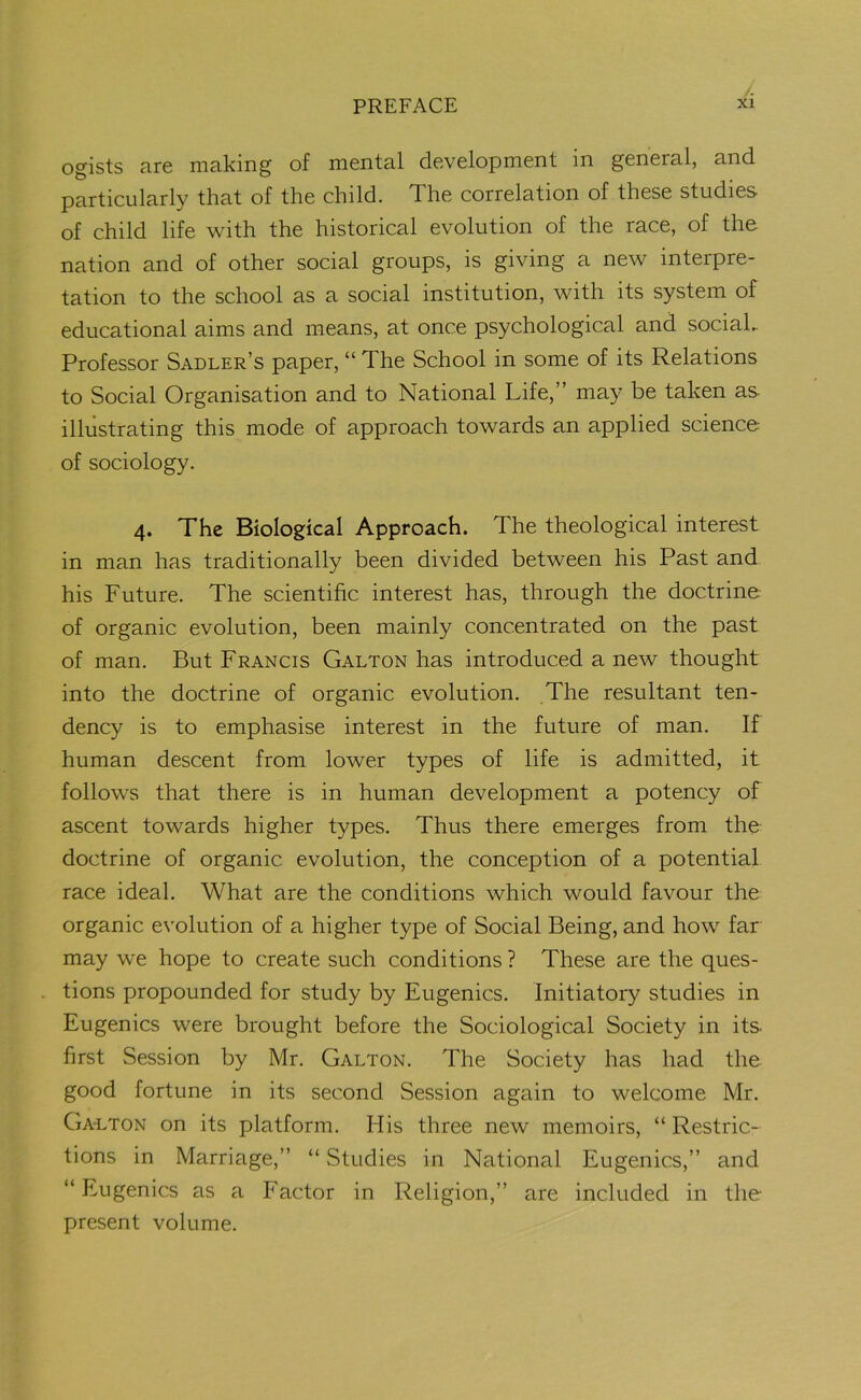 ogists are making of mental development in general, and particularly that of the child. The correlation of these studies- of child life with the historical evolution of the race, of the nation and of other social groups, is giving a new interpre- tation to the school as a social institution, with its system of educational aims and means, at once psychological and social.. Professor Sadler’s paper, “ The School in some of its Relations to Social Organisation and to National Life,” may be taken as illustrating this mode of approach towards an applied science of sociology. 4. The Biological Approach. The theological interest in man has traditionally been divided between his Past and his Future. The scientific interest has, through the doctrine of organic evolution, been mainly concentrated on the past of man. But Francis Galton has introduced a new thought into the doctrine of organic evolution. The resultant ten- dency is to emphasise interest in the future of man. If human descent from lower types of life is admitted, it follows that there is in human development a potency of ascent towards higher types. Thus there emerges from the doctrine of organic evolution, the conception of a potential race ideal. What are the conditions which would favour the organic evolution of a higher type of Social Being, and how far may we hope to create such conditions ? These are the ques- tions propounded for study by Eugenics. Initiatory studies in Eugenics were brought before the Sociological Society in its- first Session by Mr. Galton. The Society has had the good fortune in its second Session again to welcome Mr. Galton on its platform. His three new memoirs, “ Restric- tions in Marriage,” “ Studies in National Eugenics,” and “ Eugenics as a Factor in Religion,” are included in the present volume.
