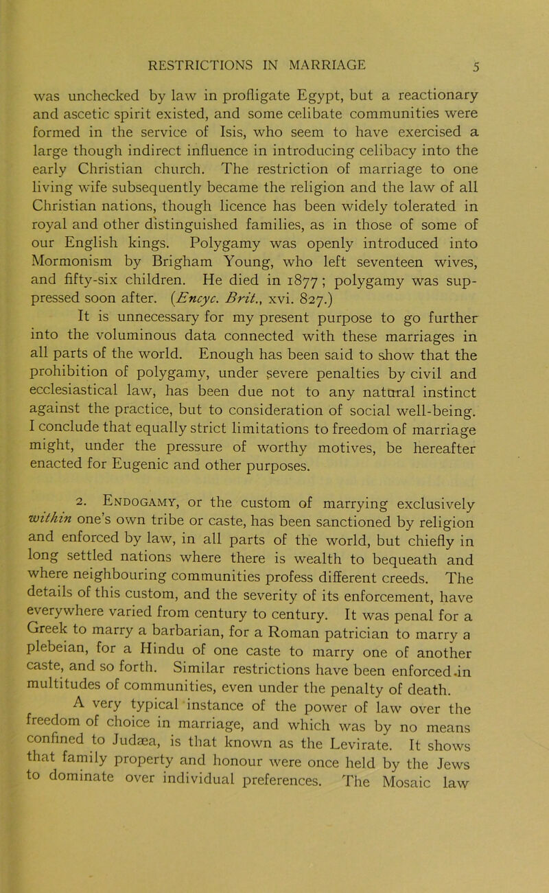 was unchecked by law in profligate Egypt, but a reactionary and ascetic spirit existed, and some celibate communities were formed in the service of Isis, who seem to have exercised a large though indirect influence in introducing celibacy into the early Christian church. The restriction of marriage to one living wife subsequently became the religion and the law of all Christian nations, though licence has been widely tolerated in royal and other distinguished families, as in those of some of our English kings. Polygamy was openly introduced into Mormonism by Brigham Young, who left seventeen wives, and fifty-six children. He died in 1877 ; polygamy was sup- pressed soon after. (Encyc. Brit., xvi. 827.) It is unnecessary for my present purpose to go further into the voluminous data connected with these marriages in all parts of the world. Enough has been said to show that the prohibition of polygamy, under severe penalties by civil and ecclesiastical law, has been due not to any natural instinct against the practice, but to consideration of social well-being. I conclude that equally strict limitations to freedom of marriage might, under the pressure of worthy motives, be hereafter enacted for Eugenic and other purposes. 2. Endogamy, or the custom of marrying exclusively within one s own tribe or caste, has been sanctioned by religion and enforced by law, in all parts of the world, but chiefly in long settled nations where there is wealth to bequeath and where neighbouring communities profess different creeds. The details of this custom, and the severity of its enforcement, have everywhere varied from century to century. It was penal for a Greek to marry a barbarian, for a Roman patrician to marry a plebeian, for a Hindu of one caste to marry one of another caste, and so forth. Similar restrictions have been enforced .in multitudes of communities, even under the penalty of death. A very typical instance of the power of law over the freedom of choice in marriage, and which was by no means confined to Judaea, is that known as the Levirate. It shows that family property and honour were once held by the Jews to dominate over individual preferences. The Mosaic law