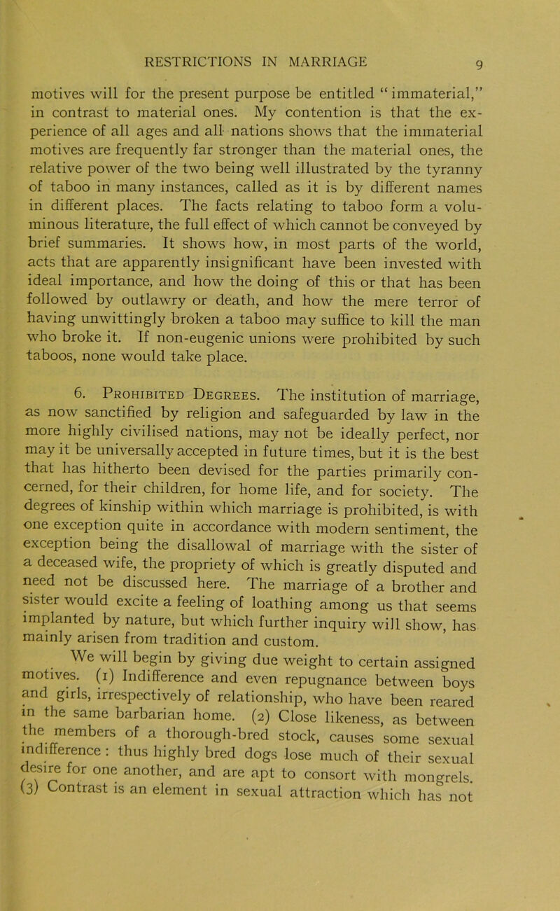 motives will for the present purpose be entitled “ immaterial,” in contrast to material ones. My contention is that the ex- perience of all ages and all nations shows that the immaterial motives are frequently far stronger than the material ones, the relative power of the two being well illustrated by the tyranny of taboo in many instances, called as it is by different names in different places. The facts relating to taboo form a volu- minous literature, the full effect of which cannot be conveyed by brief summaries. It shows how, in most parts of the world, acts that are apparently insignificant have been invested with ideal importance, and how the doing of this or that has been followed by outlawry or death, and how the mere terror of having unwittingly broken a taboo may suffice to kill the man who broke it. If non-eugenic unions were prohibited by such taboos, none would take place. 6. Prohibited Degrees. The institution of marriage, as now sanctified by religion and safeguarded by law in the more highly civilised nations, may not be ideally perfect, nor may it be universally accepted in future times, but it is the best that has hitherto been devised for the parties primarily con- cerned, for their children, for home life, and for society/ The degrees of kinship within which marriage is prohibited, is with one exception quite in accordance with modern sentiment, the exception being the disallowal of marriage with the sister of a deceased wife, the propriety of which is greatly disputed and need not be discussed here. The marriage of a brother and sister would excite a feeling of loathing among us that seems implanted by nature, but which further inquiry will show, has mainly arisen from tradition and custom. We will begin by giving due weight to certain assigned motives, (i) Indifference and even repugnance between boys and girls, irrespectively of relationship, who have been reared in the same barbarian home. (2) Close likeness, as between the member5 of a thorough-bred stock, causes some sexual indifference : thus highly bred dogs lose much of their sexual desire for one another, and are apt to consort with mongrels. (3) Contrast is an element in sexual attraction which has not