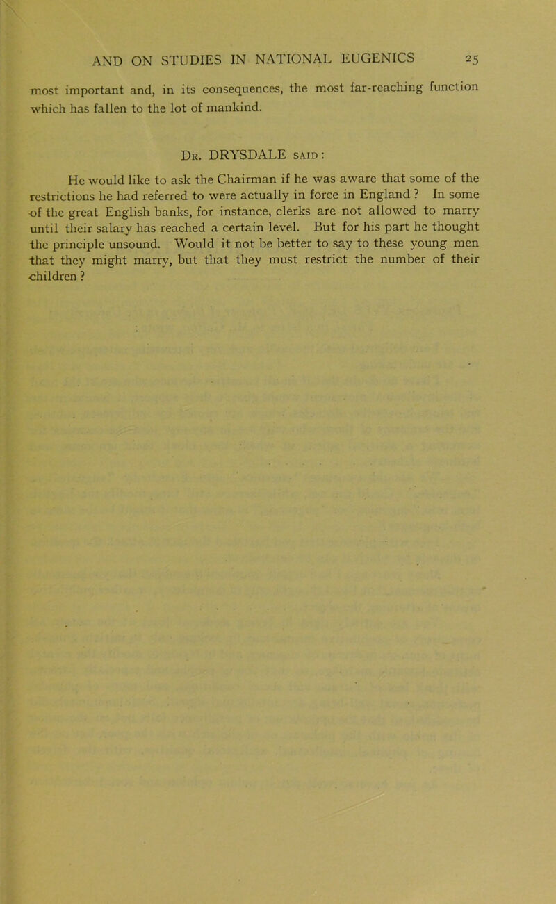 most important and, in its consequences, the most far-reaching function which has fallen to the lot of mankind. Dr. DRYSDALE said : He would like to ask the Chairman if he was aware that some of the restrictions he had referred to were actually in force in England ? In some of the great English banks, for instance, clerks are not allowed to marry until their salary has reached a certain level. But for his part he thought the principle unsound. Would it not be better to say to these young men that they might marry, but that they must restrict the number of their children ?