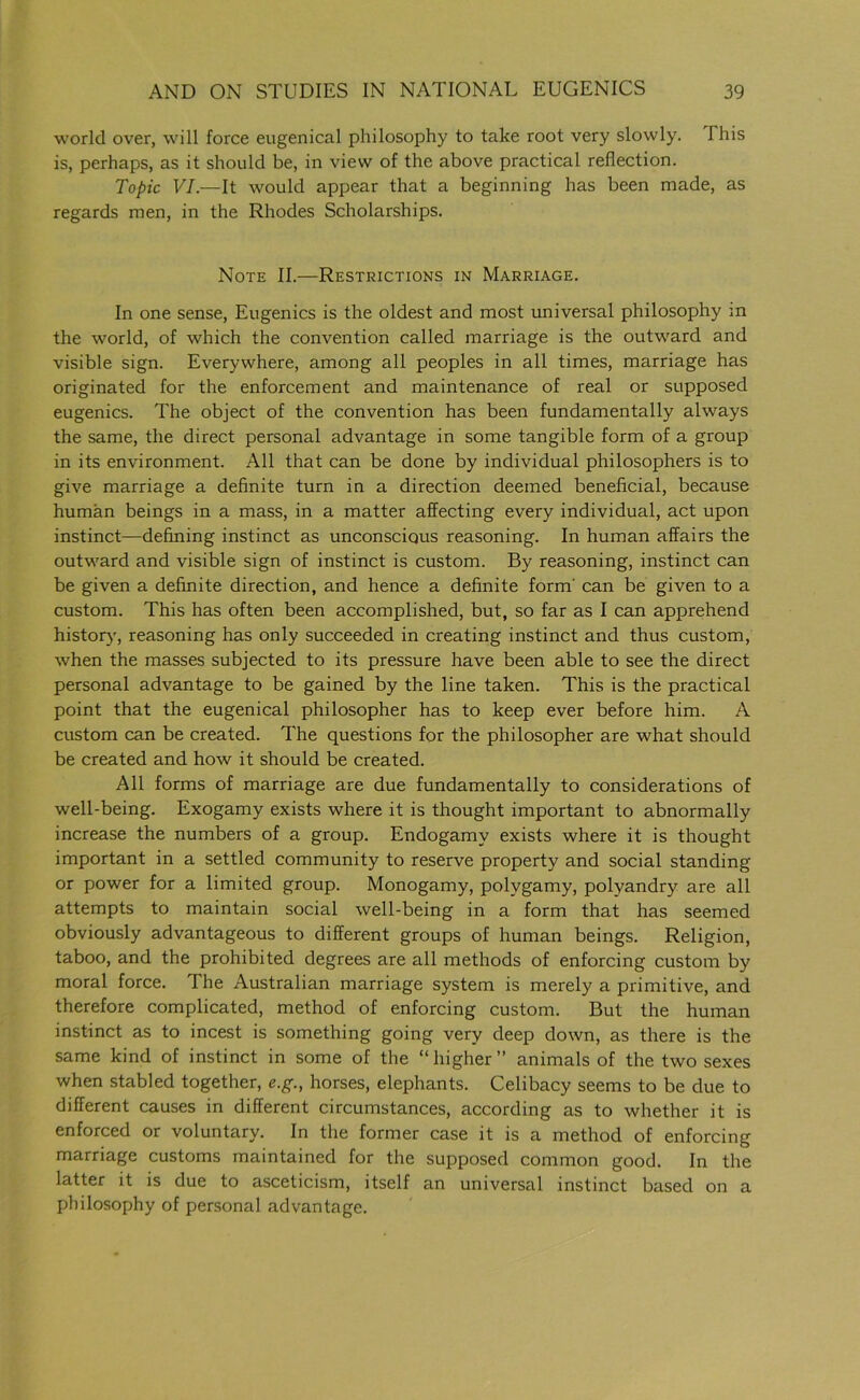 world over, will force eugenical philosophy to take root very slowly. This is, perhaps, as it should be, in view of the above practical reflection. Topic VI.—It would appear that a beginning has been made, as regards men, in the Rhodes Scholarships. Note II.—Restrictions in Marriage. In one sense, Eugenics is the oldest and most universal philosophy in the world, of which the convention called marriage is the outward and visible sign. Everywhere, among all peoples in all times, marriage has originated for the enforcement and maintenance of real or supposed eugenics. The object of the convention has been fundamentally always the same, the direct personal advantage in some tangible form of a group in its environment. All that can be done by individual philosophers is to give marriage a definite turn in a direction deemed beneficial, because human beings in a mass, in a matter affecting every individual, act upon instinct—defining instinct as unconscious reasoning. In human affairs the outward and visible sign of instinct is custom. By reasoning, instinct can be given a definite direction, and hence a definite form' can be given to a custom. This has often been accomplished, but, so far as I can apprehend history, reasoning has only succeeded in creating instinct and thus custom, when the masses subjected to its pressure have been able to see the direct personal advantage to be gained by the line taken. This is the practical point that the eugenical philosopher has to keep ever before him. A custom can be created. The questions for the philosopher are what should be created and how it should be created. All forms of marriage are due fundamentally to considerations of well-being. Exogamy exists where it is thought important to abnormally increase the numbers of a group. Endogamy exists where it is thought important in a settled community to reserve property and social standing or power for a limited group. Monogamy, polygamy, polyandry are all attempts to maintain social well-being in a form that has seemed obviously advantageous to different groups of human beings. Religion, taboo, and the prohibited degrees are all methods of enforcing custom by moral force. The Australian marriage system is merely a primitive, and therefore complicated, method of enforcing custom. But the human instinct as to incest is something going very deep down, as there is the same kind of instinct in some of the “ higher ” animals of the two sexes when stabled together, e.g., horses, elephants. Celibacy seems to be due to different causes in different circumstances, according as to whether it is enforced or voluntary. In the former case it is a method of enforcing marriage customs maintained for the supposed common good. In the latter it is due to asceticism, itself an universal instinct based on a philosophy of personal advantage.