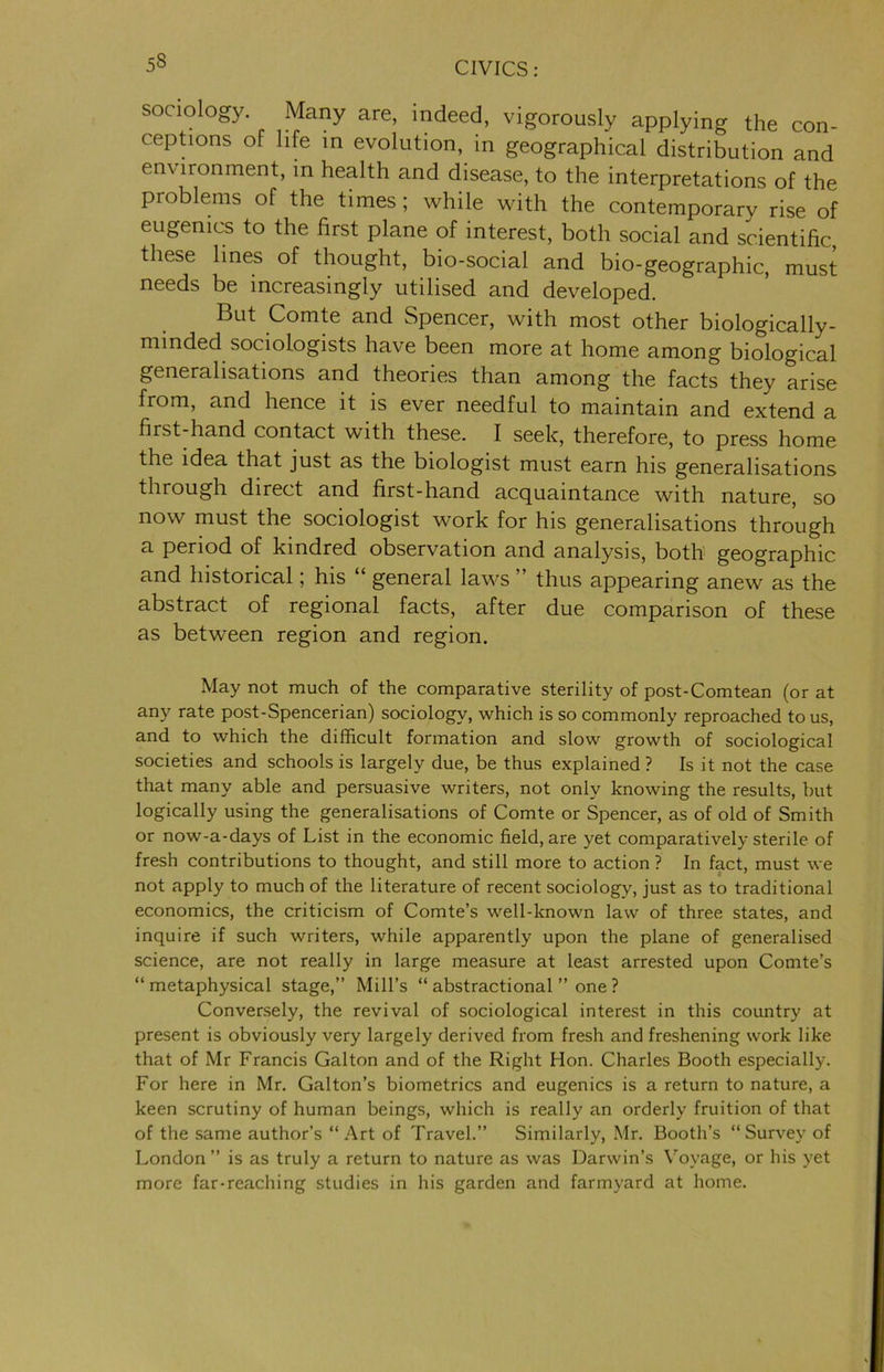 53 sociology. Many are, indeed, vigorously applying the con- ceptions of life in evolution, in geographical distribution and environment, in health and disease, to the interpretations of the problems of the times; while with the contemporary rise of eugenics to the first plane of interest, both social and scientific, these lines of thought, bio-social and bio-geographic, must needs be increasingly utilised and developed. But Comte and Spencer, with most other biologically- minded sociologists have been more at home among biological generalisations and theories than among the facts they arise from, and hence it is ever needful to maintain and extend a first-hand contact with these. I seek, therefore, to press home the idea that just as the biologist must earn his generalisations through direct and first-hand acquaintance with nature, so now must the sociologist work for his generalisations through a period of kindred observation and analysis, both geographic and historical; his “ general laws ” thus appearing anew as the abstract of regional facts, after due comparison of these as between region and region. May not much of the comparative sterility of post-Comtean (or at any rate post-Spencerian) sociology, which is so commonly reproached to us, and to which the difficult formation and slow growth of sociological societies and schools is largely due, be thus explained? Is it not the case that many able and persuasive writers, not only knowing the results, but logically using the generalisations of Comte or Spencer, as of old of Smith or now-a-days of List in the economic field, are yet comparatively sterile of fresh contributions to thought, and still more to action ? In fact, must we not apply to much of the literature of recent sociology, just as to traditional economics, the criticism of Comte’s well-known law of three states, and inquire if such writers, while apparently upon the plane of generalised science, are not really in large measure at least arrested upon Comte’s “ metaphysical stage,” Mill’s “ abstractional ” one ? Conversely, the revival of sociological interest in this country at present is obviously very largely derived from fresh and freshening work like that of Mr Francis Galton and of the Right Hon. Charles Booth especially. For here in Mr. Gabon’s biometrics and eugenics is a return to nature, a keen scrutiny of human beings, which is really an orderly fruition of that of the same author’s “Art of Travel.” Similarly, Mr. Booth’s “Survey of London ” is as truly a return to nature as was Darwin’s Voyage, or his yet more far-reaching studies in his garden and farmyard at home.