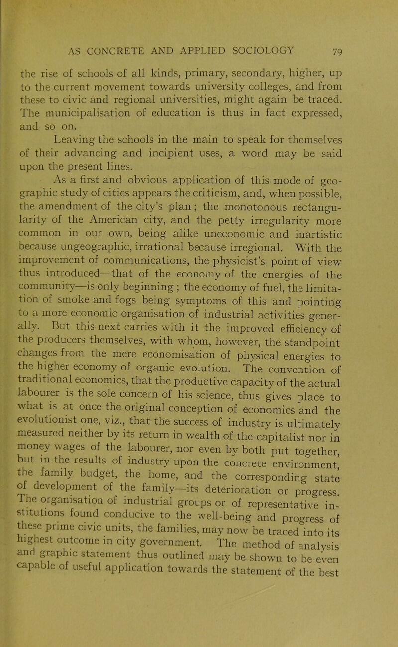 the rise of schools of all kinds, primary, secondary, higher, up to the current movement towards university colleges, and from these to civic and regional universities, might again be traced. The municipalisation of education is thus in fact expressed, and so on. Leaving the schools in the main to speak for themselves of their advancing and incipient uses, a word may be said upon the present lines. As a first and obvious application of this mode of geo- graphic study of cities appears the criticism, and, when possible, the amendment of the city’s plan ; the monotonous rectangu- larly of the American city, and the petty irregularity more common in our own, being alike uneconomic and inartistic because ungeographic, irrational because irregional. With the improvement of communications, the physicist’s point of view thus introduced—that of the economy of the energies of the community—is only beginning ; the economy of fuel, the limita- tion of smoke and fogs being symptoms of this and pointing to a more economic organisation of industrial activities gener- ally. But this next carries with it the improved efficiency of the producers themselves, with whom, however, the standpoint changes from the mere economisation of physical energies to the higher economy of organic evolution. The convention of traditional economics, that the productive capacity of the actual labourer is the sole concern of his science, thus gives place to what is at once the original conception of economics and the evolutionist one, viz., that the success of industry is ultimately measured neither by its return in wealth of the capitalist nor in money wages of the labourer, nor even by both put together, but in the results of industry upon the concrete environment the family budget, the home, and the corresponding state of development of the family—its deterioration or progress. The organisation of industrial groups or of representative in- stitutions found conducive to the well-being and progress of these prime civic units, the families, may now be traced into its highest outcome in city government. The method of analysis and graphic statement thus outlined may be shown to be even capable of useful application towards the statement of the best