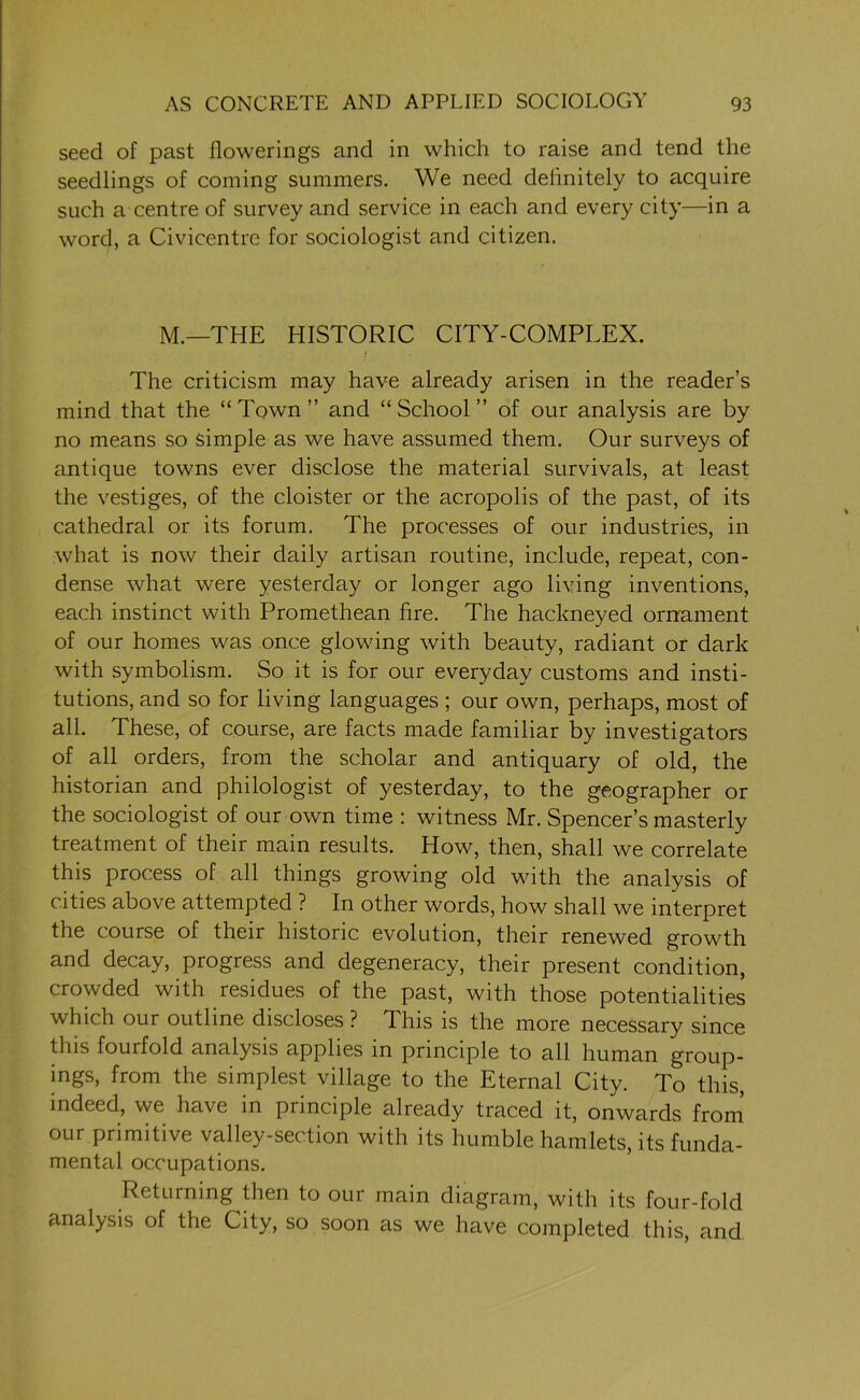 seed of past flowerings and in which to raise and tend the seedlings of coming summers. We need definitely to acquire such a centre of survey and service in each and every city—in a word, a Civicentre for sociologist and citizen. M.—THE HISTORIC CITY-COMPLEX. The criticism may have already arisen in the reader’s mind that the “Town” and “School” of our analysis are by no means so simple as we have assumed them. Our surveys of antique towns ever disclose the material survivals, at least the vestiges, of the cloister or the acropolis of the past, of its cathedral or its forum. The processes of our industries, in what is now their daily artisan routine, include, repeat, con- dense what were yesterday or longer ago living inventions, each instinct with Promethean fire. The hackneyed ornament of our homes was once glowing with beauty, radiant or dark with symbolism. So it is for our everyday customs and insti- tutions, and so for living languages ; our own, perhaps, most of all. These, of course, are facts made familiar by investigators of all orders, from the scholar and antiquary of old, the historian and philologist of yesterday, to the geographer or the sociologist of our own time : witness Mr. Spencer’s masterly treatment of their main results. How, then, shall we correlate this process of all things growing old with the analysis of cities above attempted ? In other words, how shall we interpret the course of their historic evolution, their renewed growth and decay, progress and degeneracy, their present condition, crowded with residues of the past, with those potentialities which our outline discloses ? This is the more necessary since this fourfold analysis applies in principle to all human group- ings, from the simplest village to the Eternal City. To this, indeed, we have in principle already traced it, onwards from our primitive valley-section with its humble hamlets, its funda- mental occupations. Returning then to our main diagram, with its four-fold analysis of the City, so soon as we have completed this, and