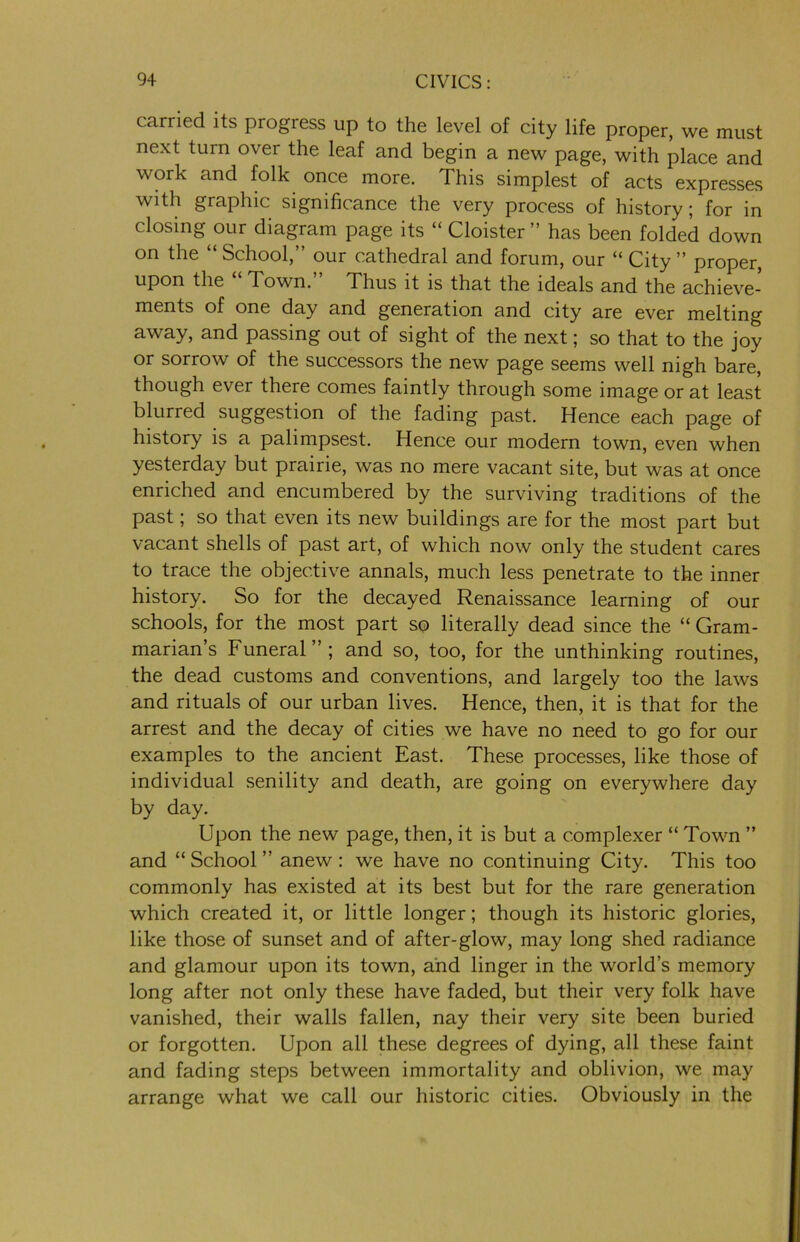 carried its progress up to the level of city life proper, we must next turn over the leaf and begin a new page, with place and work and folk once more. This simplest of acts expresses with graphic significance the very process of history ; for in closing our diagram page its “ Cloister ” has been folded down on the “ School,” our cathedral and forum, our “ City ” proper, upon the Town. Thus it is that the ideals and the achieve- ments of one day and generation and city are ever melting away, and passing out of sight of the next; so that to the joy or sorrow of the successors the new page seems well nigh bare, though ever there comes faintly through some image or at least blurred suggestion of the fading past. Hence each page of history is a palimpsest. Hence our modern town, even when yesterday but prairie, was no mere vacant site, but was at once enriched and encumbered by the surviving traditions of the past; so that even its new buildings are for the most part but vacant shells of past art, of which now only the student cares to trace the objective annals, much less penetrate to the inner history. So for the decayed Renaissance learning of our schools, for the most part so literally dead since the “ Gram- marian’s Funeral”; and so, too, for the unthinking routines, the dead customs and conventions, and largely too the laws and rituals of our urban lives. Hence, then, it is that for the arrest and the decay of cities we have no need to go for our examples to the ancient East. These processes, like those of individual senility and death, are going on everywhere day by day. Upon the new page, then, it is but a c.omplexer “ Town ” and “School” anew: we have no continuing City. This too commonly has existed at its best but for the rare generation which created it, or little longer; though its historic glories, like those of sunset and of after-glow, may long shed radiance and glamour upon its town, and linger in the world’s memory long after not only these have faded, but their very folk have vanished, their walls fallen, nay their very site been buried or forgotten. Upon all these degrees of dying, all these faint and fading steps between immortality and oblivion, we may arrange what we call our historic cities. Obviously in the