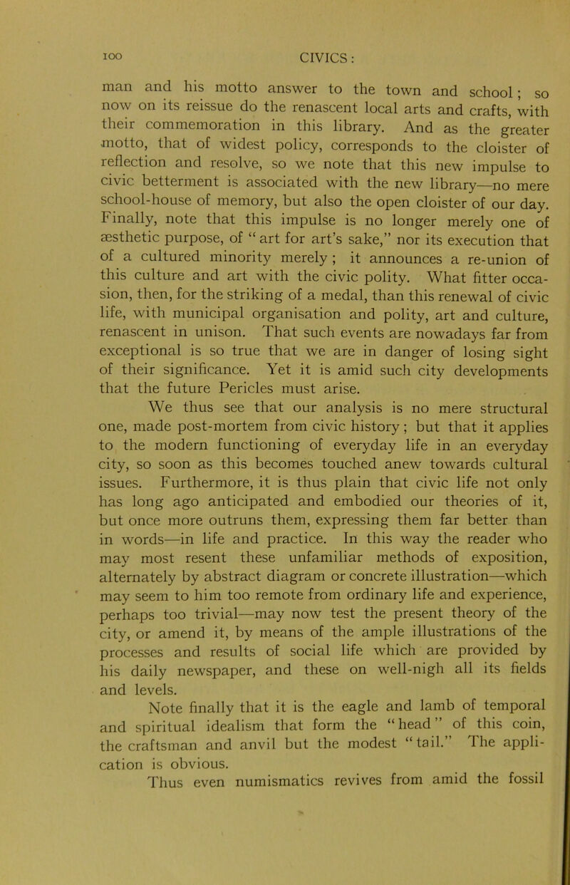 man and his motto answer to the town and school; so now on its reissue do the renascent local arts and crafts, with their commemoration in this library. And as the greater motto, that of widest policy, corresponds to the cloister of reflection and resolve, so we note that this new impulse to civic betterment is associated with the new library—no mere school-house of memory, but also the open cloister of our day. b mally, note that this impulse is no longer merely one of aesthetic purpose, of “ art for art’s sake,” nor its execution that of a cultured minority merely ; it announces a re-union of this culture and art with the civic polity. What fitter occa- sion, then, for the striking of a medal, than this renewal of civic life, with municipal organisation and polity, art and culture, renascent in unison. That such events are nowadays far from exceptional is so true that we are in danger of losing sight of their significance. Yet it is amid such city developments that the future Pericles must arise. We thus see that our analysis is no mere structural one, made post-mortem from civic history; but that it applies to the modern functioning of everyday life in an everyday city, so soon as this becomes touched anew towards cultural issues. Furthermore, it is thus plain that civic life not only has long ago anticipated and embodied our theories of it, but once more outruns them, expressing them far better than in words—in life and practice. In this way the reader who may most resent these unfamiliar methods of exposition, alternately by abstract diagram or concrete illustration—which may seem to him too remote from ordinary life and experience, perhaps too trivial—may now test the present theory of the city, or amend it, by means of the ample illustrations of the processes and results of social life which are provided by his daily newspaper, and these on well-nigh all its fields and levels. Note finally that it is the eagle and lamb of temporal and spiritual idealism that form the “ head of this coin, the craftsman and anvil but the modest “tail. The appli- cation is obvious. Thus even numismatics revives from amid the fossil