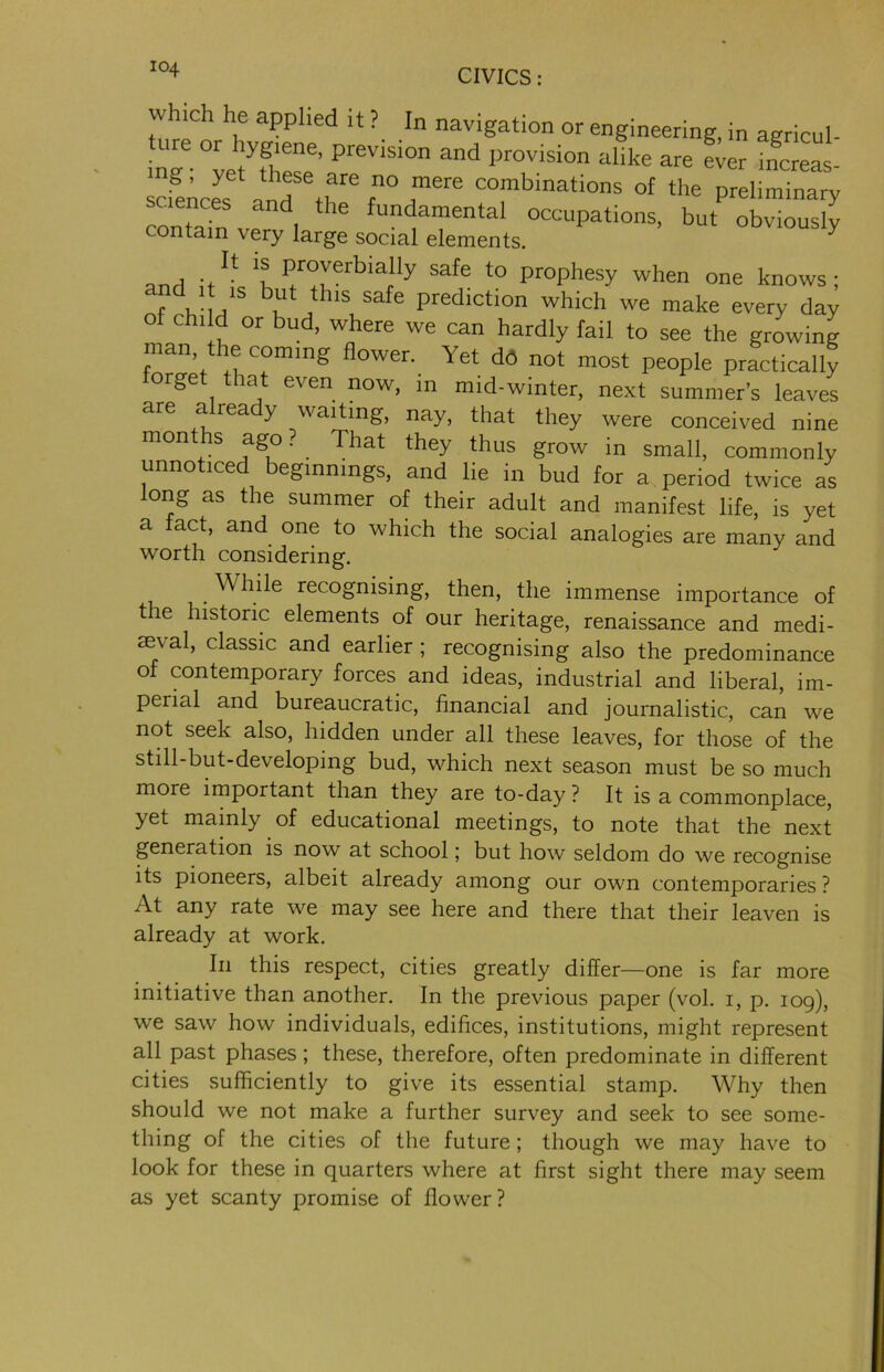 which he applied it ? In navigation or engineering, in agricul- nT.”tyfwee’ PteViSi0n and I,r°Visi0n « Lr i!crel g, yet these are no mere combinations of the preliminary saence5 and the fundamental occupations, but obvious^ contain very large social elements. y and itU ‘f Pfr?rrbiatUy Safe ‘° ProPhesy when one knows; ‘his safe prediction which we make every day o child or bud, where we can hardly fail to see the growing man the coming flower. Yet do not most people practically lorget that even now, in mid-winter, next summer's leaves are a rea y waiting, nay, that they were conceived nine 1X1011 +-S ^1Lls ffrow in small, commonly unnoticed beginnings, and lie in bud for a period twice as long as the summer of their adult and manifest life, is yet a fact, and one to which the social analogies are many and worth considering. . While recognising, then, the immense importance of t le historic elements of our heritage, renaissance and medi- aeval, classic and earlier ; recognising also the predominance of contemporary forces and ideas, industrial and liberal, im- perial and bureaucratic, financial and journalistic, can we not seek also, hidden under all these leaves, for those of the still-but-developing bud, which next season must be so much more important than they are to-day ? It is a commonplace, yet mainly of educational meetings, to note that the next generation is now at school; but how seldom do we recognise its pioneers, albeit already among our own contemporaries? At any rate we may see here and there that their leaven is already at work. In this respect, cities greatly differ—one is far more initiative than another. In the previous paper (vol. i, p. 109), we saw how individuals, edifices, institutions, might represent all past phases; these, therefore, often predominate in different cities sufficiently to give its essential stamp. Why then should we not make a further survey and seek to see some- thing of the cities of the future; though we may have to look for these in quarters where at first sight there may seem as yet scanty promise of flower ?