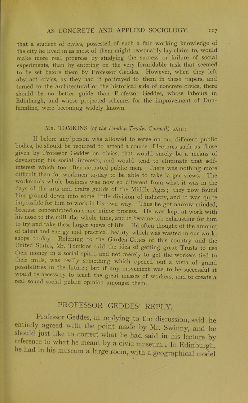 that a student of civics, possessed of such a fair working knowledge of the city he lived in as most of them might reasonably lay claim to, would make more real progress by studying the success or failure of social experiments, than by entering on the very formidable task that seemed to be set before them by Professor Geddes. However, when they left abstract civics, as they had it portrayed to them in these papers, and turned to the architectural or the historical side of concrete civics, there should be no better guide than Professor Geddes, whose labours in Edinburgh, and whose projected schemes for the improvement of Dun- fermline, were becoming widely known. Mr. TOMKINS (0/ the London Trades Council) said : If before any person was allowed to serve on our different public bodies, he should be required to attend a course of lectures such as those given by Professor Geddes on civics, that would surely be a means of developing his social interests, and would tend to eliminate that self- interest which too often actuated public men. There was nothing more difficult than for workmen to-day to be able to take larger views. The workman s whole business was now so different from what it was in the days of the arts and crafts guilds of the Middle Ages; they now found him ground down into some little division of industry, and it was quite impossible for him to work in his own way. Thus he got narrow-minded, because concentrated on some minor process. He was kept at work with his nose to the mill the whole time, and it became too exhausting for him to try and take these larger views of life. He often thought of the amount of talent and energy and practical beauty which was wasted in our work- shops to-day. Referring to the Garden-Cities of this country and the United States, Mr. Tomkins said the idea of getting great Trusts to use their money in a social spirit, and not merely to get the workers tied to their mills, was really something which opened out a vista of grand possibilities in the future; but if any movement was to be successful it would be necessary to teach the great masses of workers, and to create a real sound social public opinion amongst them. PROFESSOR GEDDES’ REPLY. Professor Geddes, in replying to the discussion, said he entirely agreed with the point made by Mr. Swinny, and he should just like to correct what he had said in his lecture by reference to what he meant by a civic museum.. In Edinburgh, he had in his museum a large room, with a geographical model ■