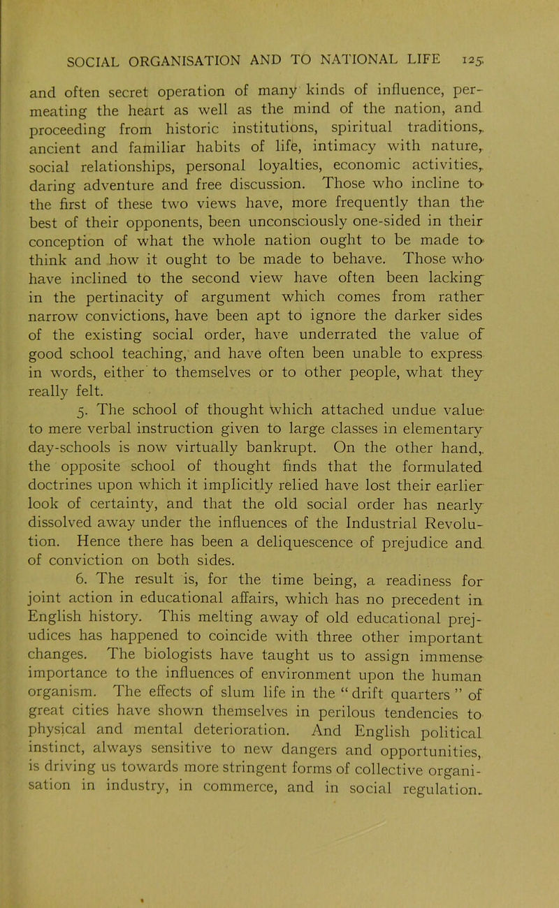 and often secret operation of many kinds of influence, per- meating the heart as well as the mind of the nation, and proceeding from historic institutions, spiritual traditions,, ancient and familiar habits of life, intimacy with nature,, social relationships, personal loyalties, economic activities, daring adventure and free discussion. Those who incline to- the first of these two views have, more frequently than the best of their opponents, been unconsciously one-sided in their conception of what the whole nation ought to be made to think and how it ought to be made to behave. Those who have inclined to the second view have often been lacking- in the pertinacity of argument which comes from rather narrow convictions, have been apt to ignore the darker sides of the existing social order, have underrated the value of good school teaching, and have often been unable to express in words, either to themselves or to other people, what they really felt. 5. The school of thought which attached undue value- to mere verbal instruction given to large classes in elementary day-schools is now virtually bankrupt. On the other hand, the opposite school of thought finds that the formulated doctrines upon which it implicitly relied have lost their earlier look of certainty, and that the old social order has nearly dissolved away under the influences of the Industrial Revolu- tion. Hence there has been a deliquescence of prejudice and of conviction on both sides. 6. The result is, for the time being, a readiness for joint action in educational affairs, which has no precedent in English history. This melting away of old educational prej- udices has happened to coincide with three other important changes. The biologists have taught us to assign immense importance to the influences of environment upon the human organism. The effects of slum life in the “ drift quarters ” of great cities have shown themselves in perilous tendencies to physical and mental deterioration. And English political instinct, always sensitive to new dangers and opportunities, is driving us towards more stringent forms of collective organi- sation in industry, in commerce, and in social regulation.