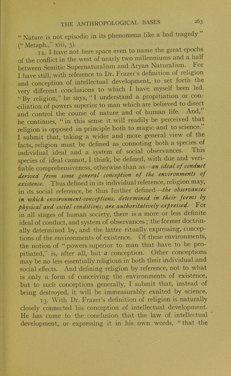 “ Nature is not episodic in its phenomena like a bad tragedy (“ Metaph.,” xiii, 3). 12. I have not here space even to name the great epocns of the conflict in the west of nearly two millenniums and a half between Semitic Supernaturalism and Aryan Naturalism. F or I have still, with reference to Dr. Frazer’s definition of religion and conception of intellectual development, to set forth the very different conclusions to which I have myself been led. “ By religion,” he says, “ I understand a propitiation or con- ciliation of powers superior to man which are believed to direct and control the course of nature and of human life. And, he continues, “ in this sense it will readily be perceived that religion is opposed in principle both to magic and to science. I submit that, taking a wider and more general view of the facts, religion must be defined as connoting both a species of individual ideal and a system of social observances. This species of ideal cannot, I think, be defined, with due and veri- fiable comprehensiveness, otherwise than as an ideal of conduct derived from some general conception of the environments of existence. Thus defined in its individual reference, religion may, in its social reference, be thus further defined the observances in which environment-conceptions, determined in their forms by physical and social conditions, are authoritatively expressed. For in all stages of human society, there is a more or less definite ideal of conduct, and system of observances ; the former doctrin- ally determined by, and the latter ritually expressing, concep- tions of the environments of existence. Of these environments, the notion of “ powers superior to man that have to be pro- pitiated,” is, after all, but a conception. Other conceptions may be no less essentially religious in both their individual and social effects. And defining religion by reference, not to what is only a form of conceiving the environments of existence, but to such conceptions generally, I submit that, instead of being destroyed, it will be immeasurably exalted by science. 13. With Dr. Frazer’s definition of religion is naturally closely connected his conception of intellectual development. He has come to the conclusion that the law of intellectual development, or expressing it in his own words, “ that the