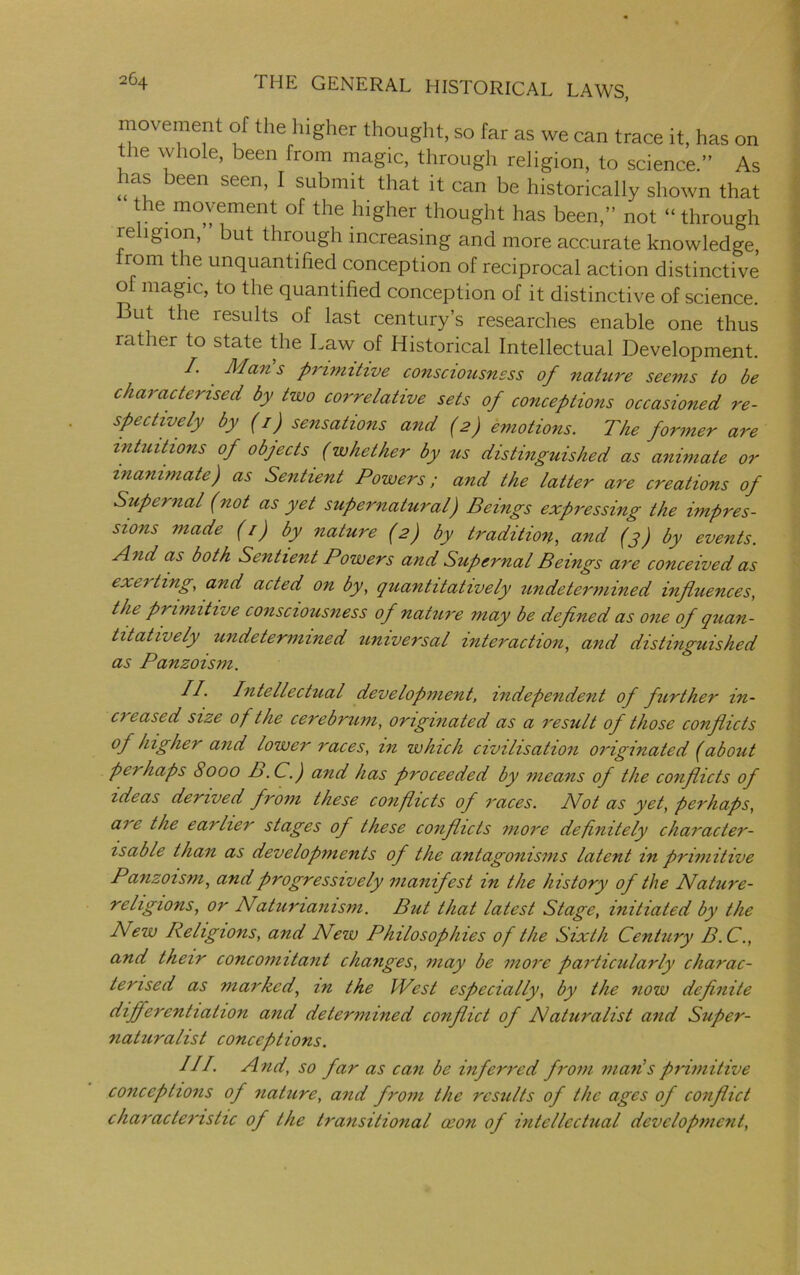 movement of the higher thought, so far as we can trace it, has on the whole, been from magic, through religion, to science.” As has been seen, I submit that it can be historically shown that the movement of the higher thought has been,” not “ through religion, ’ but through increasing and more accurate knowledge, rom the unquantified conception of reciprocal action distinctive o magic, to the quantified conception of it distinctive of science. But the results of last century’s researches enable one thus rather to state the Law of Historical Intellectual Development. /. Mans primitive consciousness of nature seems to be characterised by two correlative sets of conceptions occasioned re- spectively by (i) sensations and (2) emotions. The former are intuitions of objects (whether by us distinguished as animate or inanimate) as Sentient Powers; and the latter are creations of Supernal (not as yet supernatural) Beings expressing the impres- sions made (/) by nature (2) by tradition, and (3) by events. And as both Sentient Powers and Supernal Beings are conceived as exciting, and acted on by, quantitatively undetermined influences, the primitive consciousness of nature may be defined as one of quan- titatively undetermined universal interaction, and distinguished as Panzoism. II. Intellectual development, independent of further in- ci eased size of the cerebrum, originated as a result of those conflicts of higher and lower races, in which civilisation originated (about perhaps 8000 B.C.) and has proceeded by means of the conflicts of ideas derived from these conflicts of races. Not as yet, perhaps, are the earlier stages of these conflicts more definitely character- isable than as developments of the antagonisms latent in primitive Panzoism, and progressively manifest in the history of the Nature- religions, or Natunanism. But that latest Stage, initiated by the New Religions, and New Philosophies of the Sixth Century B.C., and their concomitant changes, may be more particularly charac- terised as marked, in the West especially, by the now definite differentiation and determined conflict of Naturalist and Super- naturalist conceptions. III. And, so far as can be inferred from man's primitive conceptions of nature, and from the results of the ages of conflict characteristic of the transitional oeon of intellectual development,