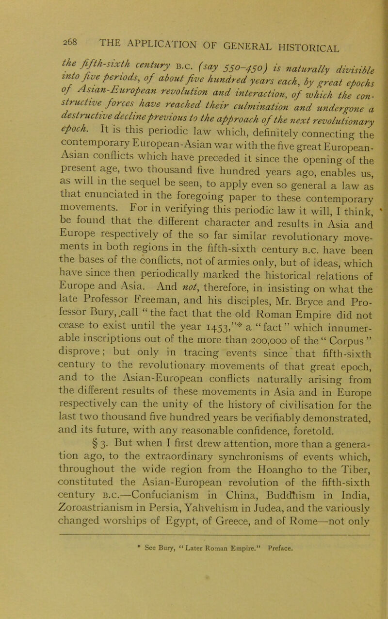 ibe fifth-sixth century B.c. (say 550-450) is naturally divisible into five periods, of about five hundred years each, by great epochs 0/ Asian-European revolution and interaction, of which the con- structive forces have reached their culmination and undergone a destructive decline previous to the approach of the next revolutionary epoch. It is this periodic law which, definitely connecting the contemporary European-Asian war with the five great European- Asian conflicts which have preceded it since the opening of the present age, two thousand five hundred years ago, enables us, as will in the sequel be seen, to apply even so general a law as that enunciated in the foregoing paper to these contemporary movements. For in verifying this periodic law it will, I think, % be found that the different character and results in Asia and Europe respectively of the so far similar revolutionary move- ments in both regions in the fifth-sixth century b.c. have been the bases of the conflicts, not of armies only, but of ideas, which ha\ e since then periodically marked the historical relations of Europe and Asia. And not, therefore, in insisting on what the late Professor Freeman, and his disciples, Mr. Bryce and Pro- fessor Bury, .call ‘ the fact that the old Roman Empire did not cease to exist until the year 1453,a “fact” which innumer- able inscriptions out of the more than 200,000 of the “ Corpus ” disprove; but only in tracing events since that fifth-sixth century to the revolutionary movements of that great epoch, and to the Asian-European conflicts naturally arising from the different results of these movements in Asia and in Europe respectively can the unity of the history of civilisation for the last two thousand five hundred years be verifiably demonstrated, and its future, with any reasonable confidence, foretold. § 3. But when I first drew attention, more than a genera- tion ago, to the extraordinary synchronisms of events which, throughout the wide region from the Hoangho to the Tiber, constituted the Asian-European revolution of the fifth-sixth century b.c.—Confucianism in China, Buddhism in India, Zoroastrianism in Persia, Yahvehism in Judea, and the variously changed worships of Egypt, of Greece, and of Rome—not only * See Bury, “ Later Roman Empire.” Preface.