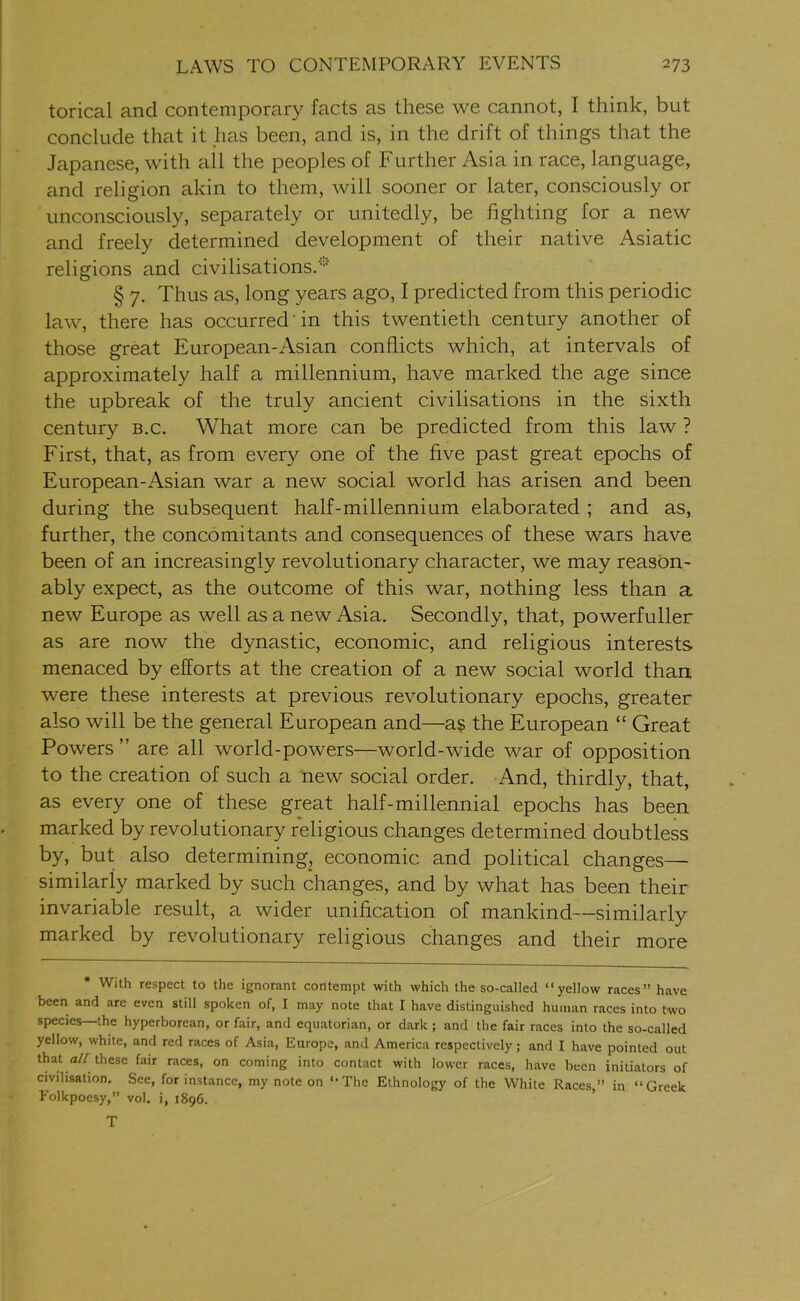 torical and contemporary facts as these we cannot, I think, but conclude that it has been, and is, in the drift of things that the Japanese, with all the peoples of Further Asia in race, language, and religion akin to them, will sooner or later, consciously or unconsciously, separately or unitedly, be fighting for a new and freely determined development of their native Asiatic religions and civilisations.'** § 7. Thus as, long years ago, I predicted from this periodic law, there has occurred in this twentieth century another of those great European-i\sian conflicts which, at intervals of approximately half a millennium, have marked the age since the upbreak of the truly ancient civilisations in the sixth century b.c. What more can be predicted from this law ? First, that, as from every one of the five past great epochs of European-Asian war a new social world has arisen and been during the subsequent half-millennium elaborated ; and as, further, the concomitants and consequences of these wars have been of an increasingly revolutionary character, we may reason- ably expect, as the outcome of this war, nothing less than a new Europe as well as a new Asia. Secondly, that, powerfuller as are now the dynastic, economic, and religious interests menaced by efforts at the creation of a new social world than, were these interests at previous revolutionary epochs, greater also will be the general European and—as the European “ Great Powers ” are all world-powers—world-wide war of opposition to the creation of such a new social order. And, thirdly, that, as every one of these great half-millennial epochs has been marked by revolutionary religious changes determined doubtless by, but also determining, economic and political changes— similarly marked by such changes, and by what has been their invariable result, a wider unification of mankind—similarly marked by revolutionary religious changes and their more With respect to the ignorant contempt with which the so-called “yellow races” have been and are even still spoken of, I may note that I have distinguished human races into two species—the hyperborean, or fair, and equatorian, or dark ; and the fair races into the so-called yellow, white, and red races of Asia, Europe, and America respectively; and I have pointed out that a// these fair races, on coming into contact with lower races, have been initiators of civilisation. See, for instance, my note on “The Ethnology of the While Races,” in “Greek Folkpoesy,” vol. i, 1896. T