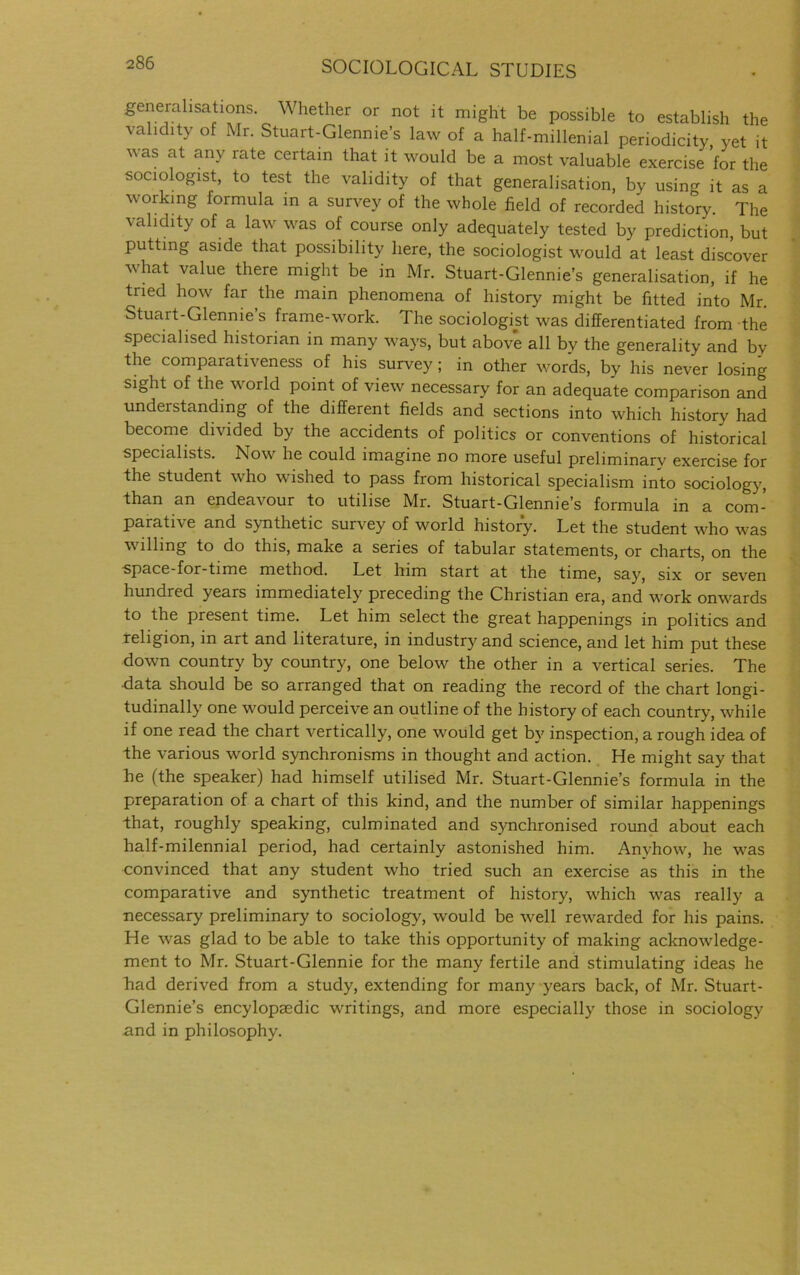 generalisations. Whether or not it might be possible to establish the validity of Mr. Stuart-Glennie’s law of a half-millenial periodicity yet it as at an.v rate certain that it would be a most valuable exercise for the sociologist, to test the validity of that generalisation, by using it as a working formula in a survey of the whole field of recorded history The validity of a law was of course only adequately tested by prediction, but putting aside that possibility here, the sociologist would at least discover what value there might be in Mr. Stuart-Glennie’s generalisation, if he tried how far the main phenomena of history might be fitted into Mr. Stuart-Glennie s frame-work. The sociologist was differentiated from the specialised historian in many ways, but above all by the generality and by the comparativeness of his survey; in other words, by his never losing sight of the world point of view necessary for an adequate comparison and undeistanding of the different fields and sections into which history had become divided by the accidents of politics or conventions of historical specialists. Now he could imagine no more useful preliminary exercise for the student who wished to pass from historical specialism into sociology, than an endeavour to utilise Mr. Stuart-Glennie’s formula in a com- paratn e and synthetic survey of world history. Let the student wrho wras willing to do this, make a series of tabular statements, or charts, on the space-for-time method. Let him start at the time, say, six or seven hundred years immediately preceding the Christian era, and w'ork omvards to the present time. Let him select the great happenings in politics and religion, in art and literature, in industry and science, and let him put these down country by country, one below' the other in a vertical series. The ■data should be so arranged that on reading the record of the chart longi- tudinally one w'ould perceive an outline of the history of each country, wdiile if one read the chart vertically, one would get by inspection, a rough idea of the various w'orld synchronisms in thought and action. He might say that he (the speaker) had himself utilised Mr. Stuart-Glennie’s formula in the preparation of a chart of this kind, and the number of similar happenings that, roughly speaking, culminated and synchronised round about each half-milennial period, had certainly astonished him. Anyhow, he w'as convinced that any student who tried such an exercise as this in the comparative and synthetic treatment of history, which was really a necessary preliminary to sociology, would be well rewarded for his pains. He W'as glad to be able to take this opportunity of making acknowledge- ment to Mr. Stuart-Glennie for the many fertile and stimulating ideas he had derived from a study, extending for many years back, of Mr. Stuart- Glennie’s encylopmdic writings, and more especially those in sociology and in philosophy.