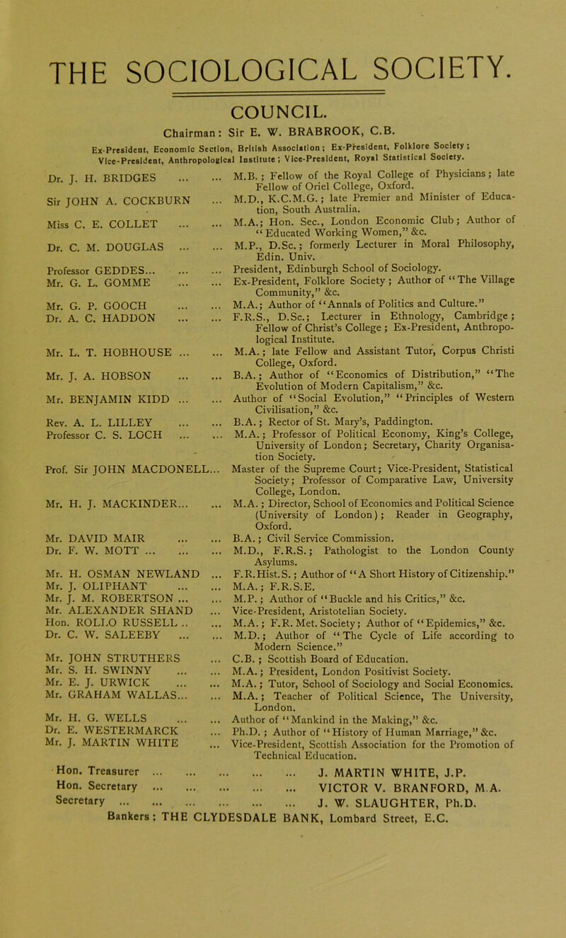 THE SOCIOLOGICAL SOCIETY COUNCIL. Chairman: Sir E. W. BRABROOK, C.B. Ex-President, Economic Section, British Association; Ex-President, Folklore Society; Vice-President, Anthropological Institute; Vice-President, Royal Statistical Society. Dr. J. H. BRIDGES Sir JOHN A. COCKBURN Miss C. E. COLLET Dr. C. M. DOUGLAS ... Professor GEDDES... Mr. G. L. GOMME Mr. G. P. GOOCH Dr. A. C. HADDON Mr. L. T. HOBHOUSE ... Mr. J. A. HOBSON Mr. BENJAMIN KIDD ... Rev. A. L. LILLEY Professor C. S. LOCH Prof. Sir JOHN MACDONELL... Mr. H. J. MACKINDER... Mr. DAVID MAIR Dr. F. W. MOTT Mr. H. OSMAN NEWLAND ... Mr. J. OLIPHANT Mr. J. M. ROBERTSON Mr. ALEXANDER SHAND ... Hon. ROLI.O RUSSELL Dr. C. W. SALEEBY Mr. JOHN STRUTI-IERS Mr. S. H. SWINNY Mr. E. J. URWICK Mr. GRAHAM WALLAS Mr. H. G. WELLS Dr. E. WESTERMARCK Mr. J. MARTIN WPIITE M.B.; Fellow of the Royal College of Physicians; late Fellow of Oriel College, Oxford. M.D., K.C.M.G.; late Premier and Minister of Educa- tion, South Australia. M.A.; Hon. Sec., London Economic Club; Author of “ Educated Working Women,” &c. M.P., D.Sc.; formerly Lecturer in Moral Philosophy, Edin. Univ. President, Edinburgh School of Sociology. Ex-President, Folklore Society; Author of “ The Village Community,” &c. M.A.; Author of “Annals of Politics and Culture.” F.R.S., D.Sc.; Lecturer in Ethnology, Cambridge; Fellow of Christ’s College ; Ex-President, Anthropo- logical Institute. M.A.; late Fellow and Assistant Tutor, Corpus Christi College, Oxford. B.A.; Author of “Economics of Distribution,” “The Evolution of Modern Capitalism,” &c. Author of “Social Evolution,” “Principles of Western Civilisation,” &c. B.A.; Rector of St. Mary’s, Paddington. M.A.; Professor of Political Economy, King’s College, University of London; Secretary, Charity Organisa- tion Society. Master of the Supreme Court; Vice-President, Statistical Society; Professor of Comparative Law, University College, London. M.A.; Director, School of Economics and Political Science (University of London); Reader in Geography, Oxford. B. A.; Civil Service Commission. M.D., F.R.S.; Pathologist to the London County Asylums. F.R.Hist.S.; Author of “A Short History of Citizenship.” M.A.; F.R.S.E. M.P.; Author of “Buckle and his Critics,” &c. Vice-President, Aristotelian Society. M.A.; F.R. Met. Society; Author of “Epidemics,” &c. M.D.; Author of “The Cycle of Life according to Modern Science.” C. B. ; Scottish Board of Education. M.A.; President, London Positivist Society. M.A.; Tutor, School of Sociology and Social Economics. M.A.; Teacher of Political Science, The University, London. Author of “Mankind in the Making,” &c. Ph.D. ; Author of “History of Human Marriage,” &c. Vice-President, Scottish Association for the Promotion of Technical Education. Hon. Treasurer Hon. Secretary Secretary Bankers: THE CLYDESDALE J. MARTIN WHITE, J.P. VICTOR V. BRANFORD, M.A. J. W. SLAUGHTER, Ph.D. BANK, Lombard Street, E.C.