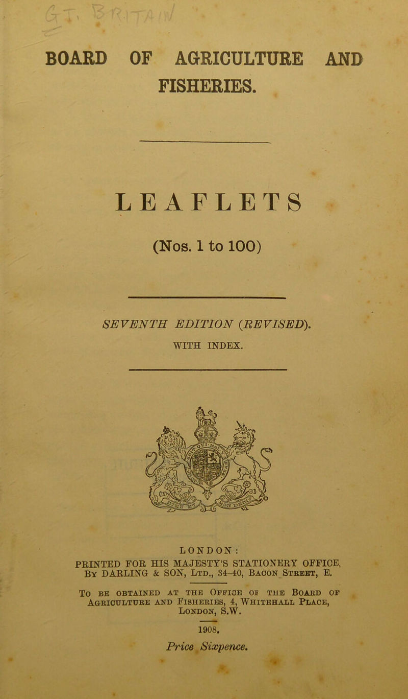 BOARD OF AGRICULTURE AND FISHERIES. LEAFLETS (Nos. 1 to 100) SEVENTH EDITION {REVISED). WITH INDEX. LONDON: PRINTED FOR HIS MAJESTY’S STATIONERY OFFICE, By darling & SON, Ltd., 34-40, Baoon Steekt, E. To BE OBTAINED AT THE OfFIOE OB THE BOAED OF ^ Ageicudtuee and Fisheeies, 4, Whitehall Place, London, S.W. 1908. Price Sixpence.