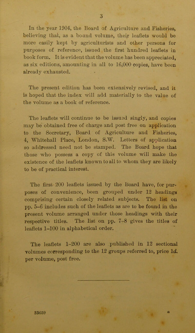 In the year 1904, the Board of Agriculture and Fisheries, believing that, as a bound volume, their leaflets would be more easily kept by agriculturists and other persons for purposes of reference, issued the first hundred leaflets in book form. It is evident that the volume has been appreciated, as six editions, amounting in all to 16,000 copies, have been already exhausted. The present edition has been extensively revised, and it is hoped that the index will add materially to the value of the volume as a book of reference. The leaflets will continue to be issued singly, and copies may be obtained free of charge and post free on application to the Secretary, Board of Agriculture and Fisheries, 4, Whitehall Place, London, S.W. Letters of application so addressed need not be stamped. The Board hope that those who possess a copy of this volume will make the existence of the leaflets known to all to whom they are likely to be of practical interest. The first- 200 leaflets issued by the Board have, for pur- poses of convenience, been grouped under 12 headings comprising certain closely related subjects. The list on pp. 5-6 includes such of the leaflets as are to be found in the present volume arranged under those headings with their respective titles. The list on pp. 7-8 gives the titles of leaflets 1-100 in alphabetical order. The leaflets 1-200 are also published in 12 sectional volumes corresponding to the 12 groups referred to, price Id. per volume, post free. 33669