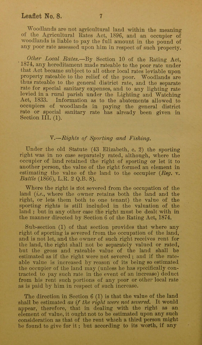 Woodlands are not agricultural land within the meaning of the Agricultural Rates Act, 1896, and an occupier of woodlands is liable to pay the full amount in the pound of any poor rate assessed upon him in respect of such property. Other Local Rates.—By Section 10 of the Rating Act, 1874, any hereditament made rateable to the poor rate under that Act became subject to all other local rates leviable upon property rateable to the relief of the poor. Woodlands are thus rateable to the general district rate, and the separate rate for special sanitary expenses, and to any lighting rate levied in a rural parish under the Lighting and Watching Act, 1833. Information as to the abatements allowed to occupiers of woodlands in paying the general district rate or special sanitary rate has already been given in Section III. (1). V.—Rights of Sporting and Fishing. Under the old Statute (43 Elizabeth, c. 2) the sporting right was in no case separately rated, although, where the occupier of land retained the right of sporting or let it to another person, the value of the right formed an element in estimating the value of the land to the occupier {Reg. v. Battle (1866), L.R. 2 Q.B. 8). Where the right is riot severed from the occupation of the land (^.e., where the owner retains both the land and the right, or lets them both to one tenant) the value of the sporting rights is still included in the valuation of the land ; but in any other case the right must be dealt with in the manner directed by Section 6 of the Rating Act, 1874. Sub-section (1) of that section provides that where any right of sporting is severed from the occupation of the land, and is not let, and the owner of such right receives rent for the land, the right shall not be separately valued or rated, but the gross and rateable value of the land shall be estimated as if the right were not severed ; and if the rate- able value is increased by reason of its being so estimated the occupier of the land may (unless he has specifically con- tracted to pay such rate in the event of an increase) deduct from his rent such portions of any poor or other local rate as is paid by him in respect of such increase. The direction in Section 6 (1) is that the value of the land shall be estimated as if the right were not severed. It would appear, therefore, that in dealing with the right as an element of value, it ought not to be estimated upon any such consideration as that of the rent which a third person might be found to give for it; but according to its worth, if any