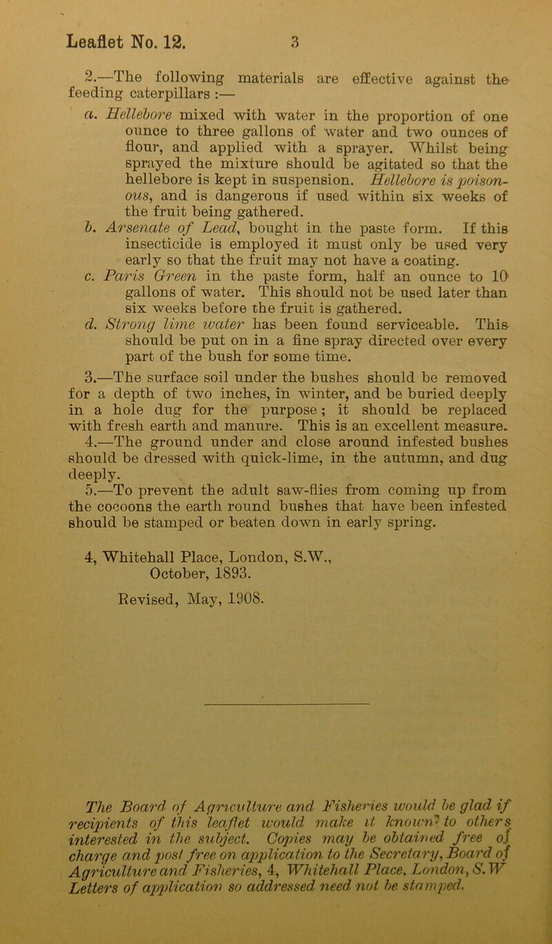 2. —The following materials are effective against the feeding caterpillars :— a. Hellebore mixed with water in the proportion of one ounce to three gallons of water and two ounces of flour, and applied with a sprayer. Whilst being sprayed the mixture should be agitated so that the hellebore is kept in suspension. Hellebore is poison- ous, and is dangerous if used within six weeks of the fruit being gathered. b. Arsenate of Lead^ bought in the paste form. If this insecticide is employed it must only be used very early so that the fruit may not have a coating. c. Paris Green in the paste form, half an ounce to 10 gallons of water. This should not be used later than six weeks before the fruit is gathered. d. Strong lime ivater has been found serviceable. This- should be put on in a flne spray directed over every part of the bush for some time. 3. —The surface soil under the bushes should be removed for a depth of two inches, in winter, and be buried deeply in a hole dug for the purpose; it should be replaced with fresh earth and manure. This is an excellent measure. 4. —The ground under and close around infested bushes should be dressed with quick-lime, in the autumn, and dug deeply. 5. —To prevent the adult saw-flies from coming up from the cocoons the earth round bushes that have been infested should be stamped or beaten down in early spring. 4, Whitehall Place, London, S.W., October, 1893. Revised, May, 1908. The Board, of Agriculture and Fisheries would be glad if recipients of this leaflet would make it known' to others interested in the subject. Copies may be obtained free oj charge and post free on applica.tion to the Secretary, Board oi Agriculture and Fisheries, 4, Whitehall Place, London, S.W