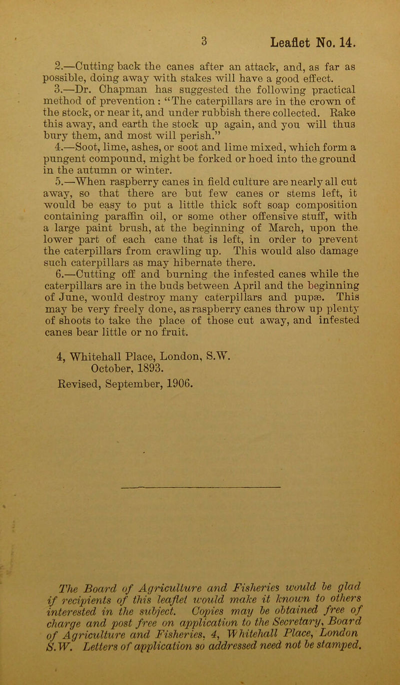 2. —Cutting back the canes after an attack, and, as far as possible, doing away with stakes will have a good effect. 3. —Dr. Chapman has suggested the following practical method of prevention: “The caterpillars are in the crown of the stock, or near it, and under rubbish there collected. Rake this away, and earth the stock up again, and you will thus bury them, and most will perish.” 4. —Soot, lime, ashes, or soot and lime mixed, which form a pungent compound, might be forked or hoed into the ground in the autumn or winter. 5. —When raspberry canes in field culture are nearly all cut away, so that there are but few canes or stems left, it would be easy to put a little thick soft soap composition containing paraffin oil, or some other offensive stuff, with a large paint brush, at the beginning of March, upon the. lower part of each cane that is left, in order to prevent the caterpillars from crawling up. This would also damage such caterpillars as may hibernate there. 6. —Cutting off and burning the infested canes while the caterpillars are in the buds between April and the beginning of June, would destroy many caterpillars and pupae. This may be very freely done, as raspberry canes throw up plenty of shoots to take the place of those cut away, and infested canes bear little or no fruit. 4, Whitehall Place, London, S.W. October, 1893. Revised, September, 1906. The Board of Agriculture and Fisheries would he glad, if recijjients of this leaflet would make it known to others interested in the subject. Copies may he obtained free of charge and post free on application to the Secretary., Board of Agriculture and Fisheries. 4, Whitehall Place, London