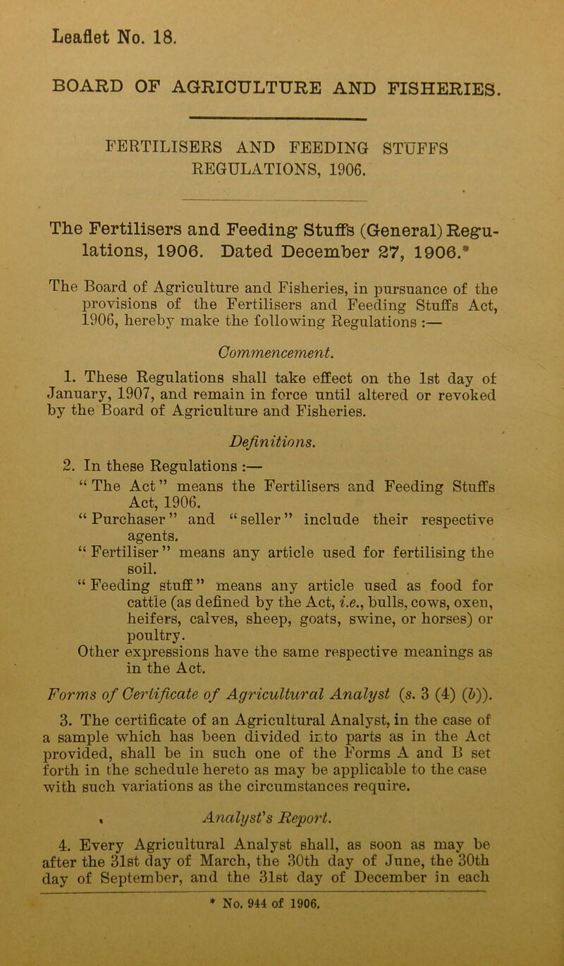 BOARD OF AGRICULTURE AND FISHERIES. FERTILISERS AND FEEDING STUFFS REGULATIONS, 1906. The Fertilisers and Feeding* Stuffs (General) Regu- lations, 1906. Dated December 27, 1906.* The Board of Agriculture and Fisheries, in pursuance of the provisions of the Fertilisers and Feeding Stuffs Act, 1906, hereby make the following Regulations :— Commencement. 1. These Regulations shall take effect on the 1st day of January, 1907, and remain in force until altered or revoked by the Board of Agriculture and Fisheries. Definitions. 2. In these Regulations :— “ The Act ” means the Fertilisers and Feeding Stuffs Act, 1906. “ Purchaser ” and “ seller ” include their respective agents. “ Fertiliser ” means any article used for fertilising the soil. “ Feeding stuff ” means any article used as food for cattle (as defined by the Act, i.e., bulls, cows, oxen, heifers, calves, sheep, goats, swine, or horses) or poultry. Other expressions have the same respective meanings as in the Act. Forms of Certificate of Agricultural Analyst (s. 3 (4) (&)). 3. The certificate of an Agricultural Analyst, in the case of a sample which has been divided into parts as in the Act provided, shall be in such one of the Forms A and B set forth in the schedule hereto as may be applicable to the case with such variations as the circumstances require. , Analyst's Report. 4. Every Agricultural Analyst shall, as soon as may be after the 31st day of March, the 30th day of June, the 30th day of September, and the 31st day of December in each ♦ No. 944 of 1906.