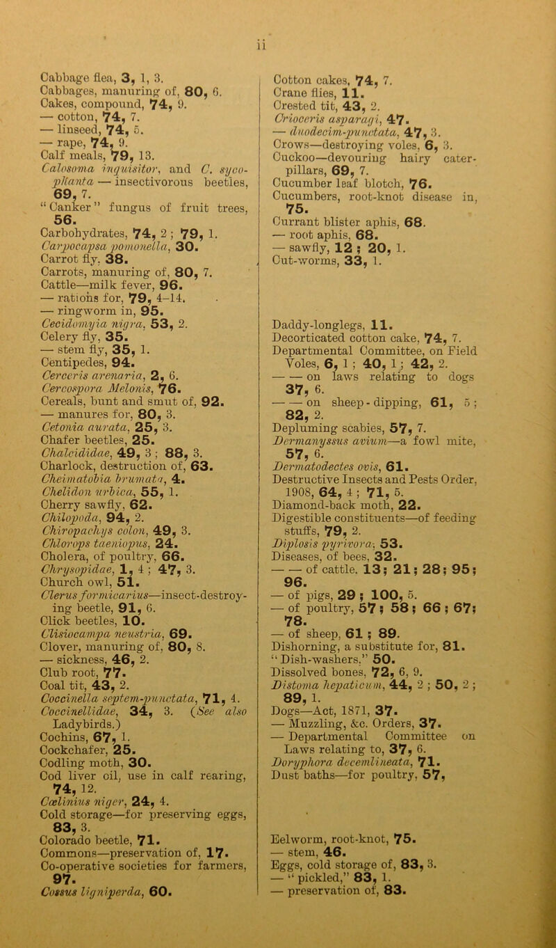 Cabbage flea, 3, 1, 3. Cabbages, manuring of, 80, 6. Cakes, compound, 74, 9. — cotton, 74, 7. — linseed, 74, 5. — rape, 74, 9. Calf meals, 79, 13, Calosoma mquisitor, and C. syco- •pllanta — insectivorous beetles, 69, 7. “ Canker ” fungus of fruit trees, 56. Carbohydrates, 74, 2 ; 79, 1. Car^ocapsa pomoneila, 30. Carrot fly. 38. Carrots, manuring of, 80, 7. Cattle—milk fever, 96. — rations for, 79, 4-14. — ringworm in, 95. Ceciclomyia nigra, 53, 2. Celery fly, 35. — stem fly, 35, 1. Centipedes, 94. Cerceris arenaria, 2, 6. Cd'conpora Melonis, 76. Cereals, bunt and smut of, 92. — manures for, 80, 3. Cetonia aurata, 25, 3. Chafer beetles, 25. Chaleididae, 49, 3 ; 88, 3. Charlock, destruction of, 63. CheimatoMa hrumata, 4. Clielidon nrhica, 55, 1. Cherry sawfly, 62. Chilopoda, 94, 2. Chiropachys colon, 49, 3. Chlorojjs taeniopus, 24. Cholera, of poultry, 66. Chrysopidae, 1,4; 47, 3. Church owl, 51. Clerus formicarius—insect-destroy- ing beetle, 91, 6. Click beetles, 10. Clisiocampa neustria, 69. Clover, manuring of, 80, 8. — siclmess, 46, 2. Club root, 77. Coal tit, 43, 2. Coccinella septem-pnnctata, 71,4. CoccinelUdae, 34, 3. also Ladybirds.) Cochins, 67,1. Cockchafer, 25. Codling moth, 30. Cod liver oil, use in calf rearing, 74, 12. Coelinius mger, 24, 4. Cold storage—for preserving eggs, 83, 3. Colorado beetle, 71. Commons—preservation of, 17- Co-operative societies for farmers, 97. Cossus ligniperda, 60. Cotton cakes, 74, 7. Crane flies, 11, Crested tit, 43, 2. Crioccris asparagi, 47. — dmdecim-p'unotata, 47, 3. Crows—destroying voles, 6, 3. Cuckoo—devouring hairy cater- pillars, 69, 7. Cucumber leaf blotch, 76. Cucumbers, root-knot disease in, 75. Currant blister aphis, 68. — root aphis, 68. — sawfly, 12 ; 20, 1. Cut-worms, 33, 1. Daddy-longlegs, 11. Decorticated cotton cake, 74, 7. Departmental Committee, on Field Voles, 6, 1; 40, 1; 42, 2. on laws relating to dogs 37, 6. on sheep - dipping, 61, 5; 82, 2. Depluming scabies, 57, 7. Dermanyssus avium—a fowl mite, 57, 6. Bermatodectes ovis, 61. Destructive Insects and Pests Order, 1908, 64, 4 ; 71, 5. Diamond-back moth, 22. Digestible constituents—of feeding stuffs, 79, 2. Bip>losis pyrivora-, 53. Diseases, of bees, 32. of cattle. 13; 21; 28; 95; 96. — of pigs, 29 ; 100, 5. — of poultry, 57; 58; 66 ; 67; 78. — of sheep, 61; 89. Dishorning, a substitute for, 81. “Dish-washers.” 50. Dissolved bones, 72, 6, 9. Bistoma liepaticum, 44, 2 ; 50, 2 ; 89 1. Dogs-^Act, 1871, 37. — Muzzling, &c. Orders, 37. — Departmental Committee on Laws relating to, 37, 6. Boryphora decemlineata, 71. Dust baths—for poultry, 57, Eelworm, root-knot, 75. — stem, 46. Eggs, cold storage of, 83, 3. — “ pickled,” 83, 1. — preservation of, 83.