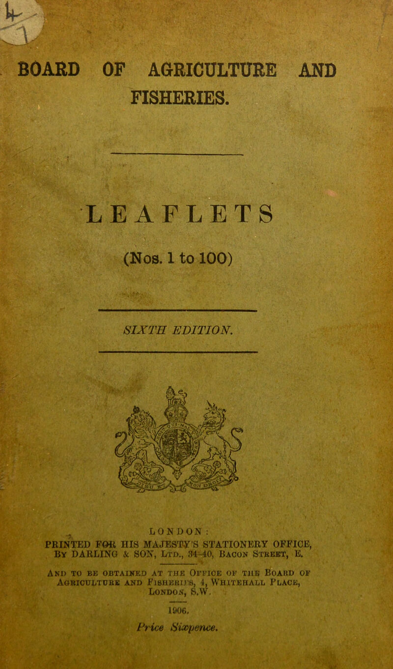 ' BOARD OP AGRICULTURE AND FISHERIES. LEAFLETS (Nos. 1 to 100) SIXTH EDITION. PRINTED FOR HIS MAJESTY'S STATIONERY OFFICE, By DARLING & SON, Ltd., 34-40, Bacon Street, E. And to be obtained at the Office of the Board of Agriculture and Fisherjjib, 4, Whitehall Place, London, S.W. 1906. Price Sixpence. .-Tv:; ' v** ; ■: ' '• \r