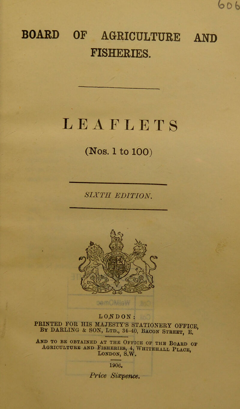 BOARD OF AGRICULTURE AND FISHERIES. LEAFLETS LONDON: PRINTED FOR HIS MAJESTY’S STATIONERY OFFICE By DARLING & SON, Ltd., 34-40, Bacon Street, E. ’ And to be obtained at the Office of the Board of Agriculture and Fisheries, 4, Whitehall Place London, S.W. ’ 1906. Price Sixpence. (Nos. 1 to 100) SIXTH EDITION.