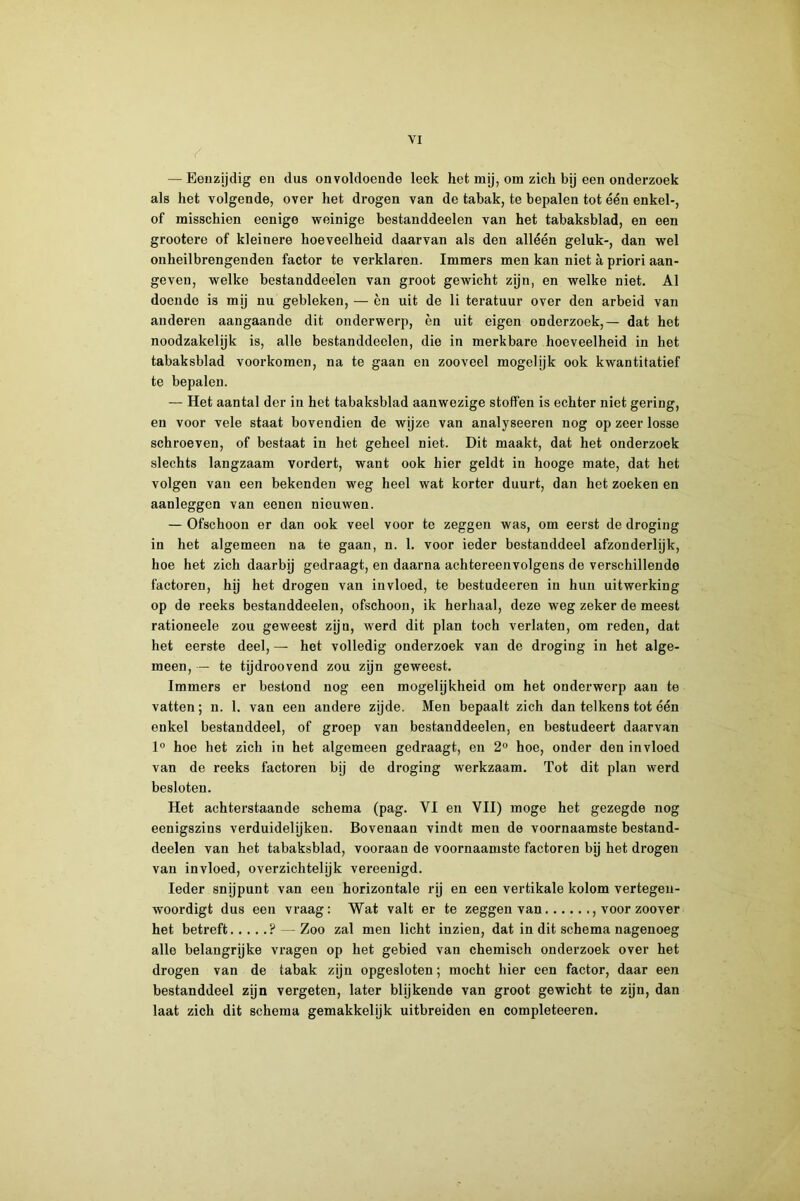 — Eenzijdig en dus onvoldoende leek het mij, om zich bij een onderzoek als het volgende, over het drogen van de tabak, te bepalen tot één enkel-, of misschien eenige weinige bestanddeelen van het tabaksblad, en een grootere of kleinere hoeveelheid daarvan als den alléén geluk-, dan wel onheilbrengenden factor te verklaren. Immers men kan niet a priori aan- geven, welke bestanddeelen van groot gewicht zijn, en welke niet. Al doende is mij nu gebleken, — èn uit de li teratuur over den arbeid van anderen aangaande dit onderwerp, èn uit eigen onderzoek,— dat het noodzakelijk is, alle bestanddeelen, die in merkbare hoeveelheid in het tabaksblad voorkomen, na te gaan en zooveel mogelijk ook kwantitatief te bepalen. — Het aantal der in het tabaksblad aanwezige stoffen is echter niet gering, en voor vele staat bovendien de wijze van analyseeren nog op zeer losse schroeven, of bestaat in het geheel niet. Dit maakt, dat het onderzoek slechts langzaam vordert, want ook hier geldt in hooge mate, dat het volgen van een bekenden weg heel wat korter duurt, dan het zoeken en aanleggen van eenen nieuwen. — Ofschoon er dan ook veel voor te zeggen was, om eerst de droging in het algemeen na te gaan, n. 1. voor ieder bestanddeel afzonderlijk, hoe het zich daarbij gedraagt, en daarna achtereenvolgens de verschillende factoren, hy het drogen van invloed, te bestudeeren in hun uitwerking op de reeks bestanddeelen, ofschoon, ik herhaal, deze weg zeker de meest rationeele zou geweest zijn, werd dit plan toch verlaten, om reden, dat het eerste deel, — het volledig onderzoek van de droging in het alge- meen, — te tijdroovend zou zijn geweest. Immers er bestond nog een mogelijkheid om het onderwerp aan te vatten; n. 1. van een andere zijde. Men bepaalt zich dan telkens tot één enkel bestanddeel, of groep van bestanddeelen, en bestudeert daarvan hoe het zich in het algemeen gedraagt, en 2° hoe, onder den invloed van de reeks factoren bij de droging werkzaam. Tot dit plan werd besloten. Het achterstaande schema (pag. VI en VII) moge het gezegde nog eenigszins verduidelijken. Bovenaan vindt men de voornaamste bestand- deelen van het tabaksblad, vooraan de voornaamste factoren bij het drogen van invloed, overzichtelijk vereenigd. Ieder snijpunt van een horizontale rij en een vertikale kolom vertegen- woordigt dus een vraag: Wat valt er te zeggen van , voor zoover het betreft ? — Zoo zal men licht inzien, dat in dit schema nagenoeg alle belangrijke vragen op het gebied van chemisch onderzoek over het drogen van de tabak zijn opgesloten; mocht hier een factor, daar een bestanddeel zijn vergeten, later blijkende van groot gewicht te zijn, dan laat zich dit schema gemakkelijk uitbreiden en completeeren.