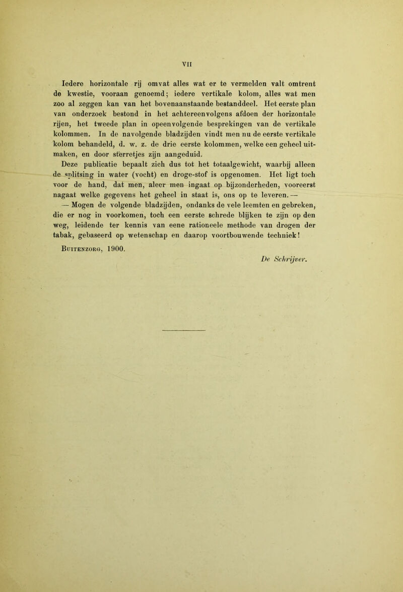 Iedere horizontale rij omvat alles wat er te vermelden valt omtrent de kwestie, vooraan genoemd; iedere vertikale kolom, alles wat men zoo al zeggen kan van het bovenaanstaande bestanddeel. Het eerste plan van onderzoek bestond in het achtereenvolgens afdoen der horizontale rijen, het tweede plan in opeenvolgende besprekingen van de vertikale kolommen. In de navolgende bladzijden vindt men nu de eerste vertikale kolom behandeld, d. w. z. de drie eerste kolommen, welke een geheel uit- maken, en door sterretjes zijn aangeduid. Deze publicatie bepaalt zich dus tot het totaalgewicht, waarbij alleen de splitsing in water (vocht) en droge-stof is opgenomen. Het ligt toch voor de hand, dat men, aleer men ingaat op bijzonderheden, vooreerst nagaat welke gegevens het geheel in staat is, ons op te leveren.— — Mogen de volgende bladzijden, ondanks de vele leemten en gebreken, die er nog in voorkomen, toch een eerste schrede blijken te zijn op den weg, leidende ter kennis van eene rationeele methode van drogen der tabak, gebaseerd op wetenschap en daarop voortbouwende techniek! Buitenzorg, 1900. De Schrijver.
