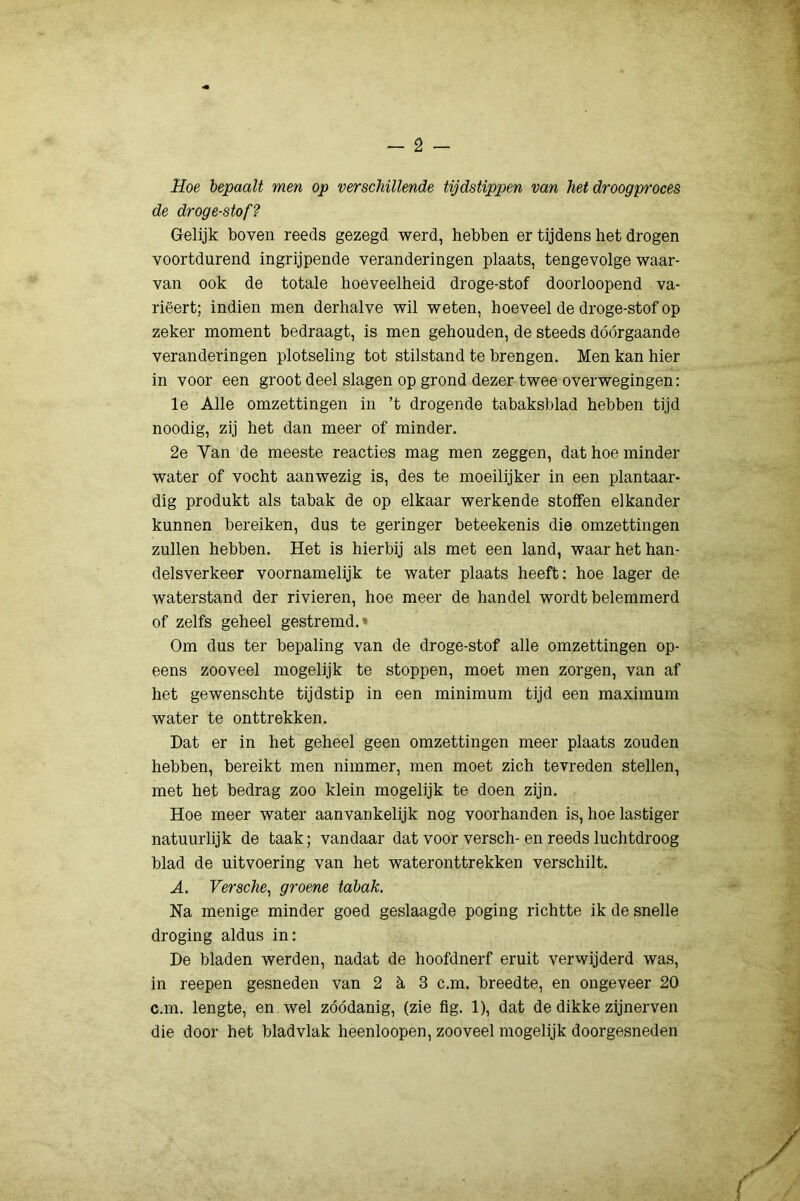 Hoe bepaalt men op verschillende tijdstippen van het droogproces de droge-stof? Gelijk boven reeds gezegd werd, hebben er tijdens het drogen voortdurend ingrijpende veranderingen plaats, tengevolge waar- van ook de totale hoeveelheid droge-stof doorloopend va- rieert; indien men derhalve wil weten, hoeveel de droge-stof op zeker moment bedraagt, is men gehouden, de steeds dóórgaande veranderingen plotseling tot stilstand te brengen. Men kan hier in voor een groot deel slagen op grond dezer twee overwegingen: Ie Alle omzettingen in ’t drogende tabaksblad hebben tijd noodig, zij het dan meer of minder. 2e Van de meeste reacties mag men zeggen, dat hoe minder water of vocht aanwezig is, des te moeilijker in een plantaar- dig produkt als tabak de op elkaar werkende stoffen elkander kunnen bereiken, dus te geringer beteekenis die omzettingen zullen hebben. Het is hierbij als met een land, waar het han- delsverkeer voornamelijk te water plaats heeft: hoe lager de waterstand der rivieren, hoe meer de handel wordt belemmerd of zelfs geheel gestremd.» Om dus ter bepaling van de droge-stof alle omzettingen op- eens zooveel mogelijk te stoppen, moet men zorgen, van af het gewenschte tijdstip in een minimum tijd een maximum water te onttrekken. Dat er in het geheel geen omzettingen meer plaats zouden hebben, bereikt men nimmer, men moet zich tevreden stellen, met het bedrag zoo klein mogelijk te doen zijn. Hoe meer water aanvankelijk nog voorhanden is, hoe lastiger natuurlijk de taak; vandaar dat voor versch- en reeds luchtdroog blad de uitvoering van het wateronttrekken verschilt. A. Versche^ groene tabak. Na menige minder goed geslaagde poging richtte ik de snelle droging aldus in: De bladen werden, nadat de hoofdnerf eruit verwijderd was, in reepen gesneden van 2 h S c.m. breedte, en ongeveer 20 c.m. lengte, en wel zóódanig, (zie flg. 1), dat de dikke zijnerven die door het bladvlak heenloopen, zooveel mogelijk doorgesneden