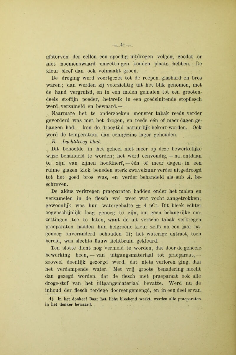 afsterven' der cellen een spoedig uitdrogen volgen, zoodat er -niet noemenswaard omzettingen konden plaats hebben. De kleur bleef dan ook volmaakt groen. De droging werd voortgezet tot de reepen glashard en bros waren; dan werden zij voorzichtig uit het blik genomen, met de hand vergruisd, en in een molen gemalen tot een grooten- deels stoffijn poeder, hetwelk in een goedsluitende stopflesch werd verzameld en bewaard.— , Naarmate het te onderzoeken monster tabak reeds verder gevorderd was met het drogen, en reeds één of meer dagen ge- hangen had, — kon de droogtijd natuurlijk bekort worden. Ook werd de temperatuur dan eenigszins lager gehouden. B. Luchtdroog blad. , Dit behoefde in het geheel met meer op deze bewerkelijke wijze behandeld te worden; het werd eenvoudig,— na.ontdaan te zijn van zijnen hoofdnerf,—één of meer dagen in een ruime glazen klok beneden sterk zwavelzuur verder uitgedroogd tot het goed bros was, en verder behandeld als sub A. be- schreven. De aldus verkregen praeparaten hadden onder het malen en verzamelen in de flesch wel weer wat vocht aangetrokken; gewoonlijk was hun watergehalte ± 4 pCt. Dit bleek echter oogenschijnlijk laag genoeg te zijn, om geen belangrijke om- zettingen toe te laten, want de uit versche tabak verkregen praeparaten hadden hun helgroene kleur zelfs na een jaar na- genoeg onveranderd behouden 1); het waterige extract, toen bereid, was slechts flauw lichtbruin gekleurd. Ten slotte dient nog vermeld.te worden, dat door de geheele bewerking heen, — van uitgangsmateriaal tot praeparaat,— zooveel doenlijk gezorgd werd, dat niets verloren ging, dan het verdampende water. Met vrij groote benadering mocht dan gezegd worden, dat de flesch met praeparaat ook alle droge-stof van het uitgangsmateriaal bevatte. Werd nu de inhoud der flesch terdege dooreengemengd, en in een deel ervan 1) In het donker! Daar het licht bleekend werkt, werden alle praeparaten in het donker bewaard.
