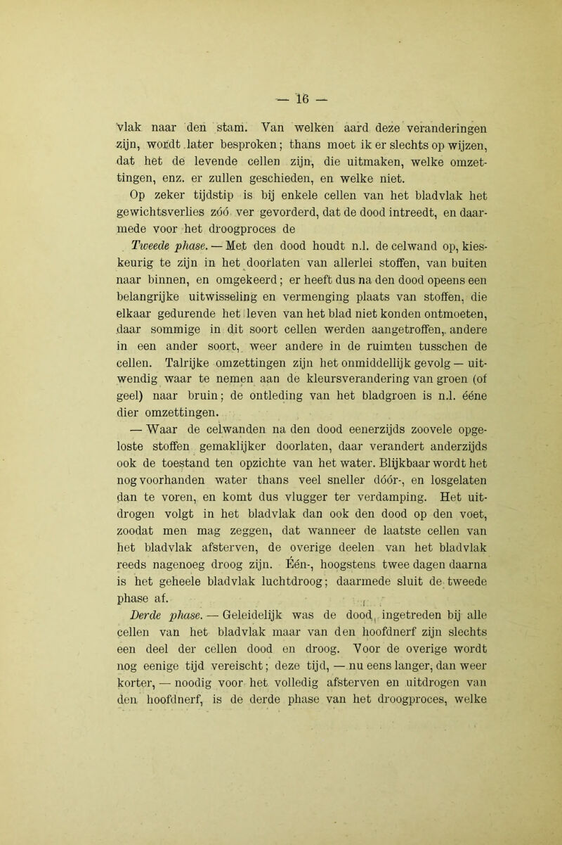 vlak naar den stam. Van welken aard deze veranderingen zijn, wordt later besproken; thans moet ik er slechts op wijzen, dat het de levende cellen zijn, die uitmaken, welke omzet- tingen, enz. er zullen geschieden, en welke niet. Op zeker tijdstip is hij enkele cellen van het bladvlak het gewichtsverlies zóó ver gevorderd, dat de dood intreedt, en daar- mede voor het droogproces de Tioeede phase. — Met den dood houdt n.1. de celwand op, kies- keurig te zijn in het doorlaten van allerlei stoffen, van buiten naar binnen, en omgekeerd; er heeft dus na den dood opeens een belangrijke uitwisseling en vermenging plaats van stoffen, die elkaar gedurende het i leven van het blad niet konden ontmoeten, daar sommige in dit soort cellen werden aangetroffen,, andere in een ander soort, weer andere in de ruimten tusschen de cellen. Talrijke omzettingen zijn het onmiddellijk gevolg — uit- wendig waar te nemen aan de kleursverandering van groen (of geel) naar bruin; de ontleding van het bladgroen is n.1. ééne dier omzettingen. — Waar de ceLwanden na den dood eenerzijds zoovele opge- loste stoffen gemaklijker doorlaten, daar verandert anderzijds ook de toestand ten opzichte van het water. Blijkbaar wordt het nog voorhanden water thans veel sneller dóór-, en losgelaten dan te voren, en komt dus vlugger ter verdamping. Het uit- drogen volgt in het bladvlak dan ook den dood op den voet, zoodat men mag zeggen, dat wanneer de laatste cellen van het bladvlak afsterven, de overige deelen van het bladvlak reeds nagenoeg droog zijn. Eén-, hoogstens twee dagen daarna is het geheele bladvlak luchtdroog; daarmede sluit de tweede phase af. i Derde phase. — Geleidelijk was de dood ingetreden bij alle cellen van het bladvlak maar van den hoofdnerf zijn slechts een deel der cellen dood en droog. Voor de overige wordt nog eenige tijd vereischt; deze tijd, — nu eens langer, dan weer korter, — noodig voor het volledig afsterven en uitdrogen van den hoofdnerf, is de derde phase van het droogproces, welke