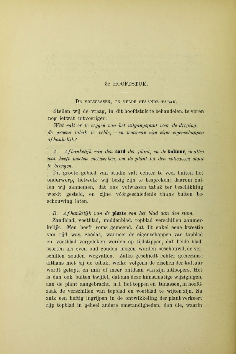 3e HOOFDSTUK. De volwassen, te velde staande tabak. Stellen wij de vraag, in dit hoofdstuk te behandelen, te voren nog ietwat uitvoeriger: Wat valt er te zeggen van het uitgangspunt voor de droging^ — de groene tabak te velde^ — en loaarvan zijn zijne eigenschappen afhankelijk? A. Afhankelijk van den aard der plant^ en de kuituur, en alles wat heeft moeten meêiverken, om de plant tot den vohvassen staat te brengen. Dit groote gebied van studie valt echter te veel buiten het onderwerp, hetwelk wij bezig zijn te bespreken; daarom zul- len wij aannemen, dat ons volwassen tabak ter beschikking wordt gesteld, en zijne vóórgeschiedenis thans buiten be- schouwing laten. B. Afhankelijk van de plaats van het blad aan den stam. Zandblad, voetblad, middenblad, topblad verschillen aanmer- kelijk. Men heeft soms gemeend, dat dit enkel eene kwestie van tijd was, zoodat, wanneer de eigenschappen van topblad en voetblad vergeleken werden op tijdstippen, dat beide blad- soorten als even oud zouden mogen worden beschouwd, de ver- schillen zouden wegvallen. Zulks geschiedt echter geenszins; althans niet bij de tabak, welke volgens de eischen der kuituur wordt getopt, en min of meer ontdaan van zijn uitloopers. Het is dan ook buiten twijfel, dat aan deze kunstmatige wijzigingen, aan de plant aangebracht, n. 1. het toppen en tunassen, in hoofd- zaak de verschillen van topblad en voetblad te wijten zijn. Na zulk een heftig ingrijpen in de ontwikkeling der plant verkeert rijp topblad in geheel andere omstandigheden, dan die, waarin