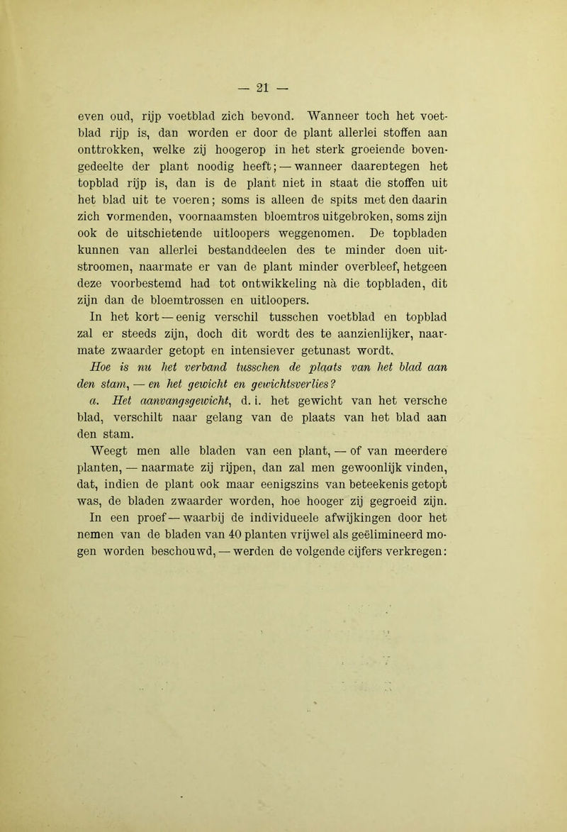 even oud, rijp voetblad zich bevond. Wanneer toch het voet- blad rijp is, dan -worden er door de plant allerlei stoffen aan onttrokken, welke zij hoogerop in het sterk groeiende boven- gedeelte der plant noodig heeft; — wanneer daarentegen het topblad rijp is, dan is de plant niet in staat die stoffen uit het blad uit te voeren; soms is alleen de spits met den daarin zich vormenden, voornaamsten bloemtros uitgebroken, soms zijn ook de uitschietende uitloopers weggenomen. De topbladen kunnen van allerlei bestanddeelen des te minder doen uit- stroomen, naarmate er van de plant minder overbleef, hetgeen deze voorbestemd had tot ontwikkeling na die topbladen, dit zijn dan de bloemtrossen en uitloopers. In het kort —eenig verschil tusschen voetblad en topblad zal er steeds zijn, doch dit wordt des te aanzienlijker, naar- mate zwaarder getopt en intensiever getunast wordt. Hoe is nu het verhand tusschen de plaats van het blad aan den stam^ — en het gewicht en geivichtsverlies ? a. Het aanvangsgewicht^ d. i. het gewicht van het versche blad, verschilt naar gelang van de plaats van het blad aan den stam. Weegt men alle bladen van een plant, — of van meerdere planten, — naarmate zij rijpen, dan zal men gewoonlijk vinden, dat, indien de plant ook maar eenigszins van beteekenis getopt was, de bladen zwaarder worden, hoe hooger zij gegroeid zijn. In een proef—waarbij de individueele afwijkingen door het nemen van de bladen van 40 planten vrijwel als geëlimineerd mo- gen worden beschouwd, — werden de volgende cijfers verkregen: