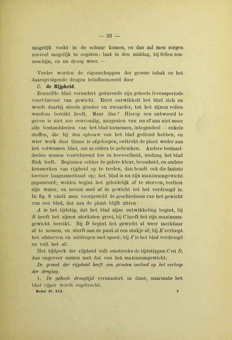 mogelijk vocht in de schuur komen, en dan zal men zorgen zooveel mogelijk te oogsten: laat in den middag, bij feilen zon- neschijn, en na droog weer. — Verder worden de eigenschappen der groene tabak en het daaropvolgende drogen beïnfluenceerd door C. de Rijpheid. Eenzelfde blad verandert gedurende zijn geheele levensperiode voortdurend van gewicht. Eerst ontwikkelt het blad zich en wordt daarlhj steeds grooter en zwaarder, tot het zijnen vollen wasdom bereikt heeft. Maar dan? Hierop een antwoord te geven is niet zoo eenvoudig, aan gezien van nu af aan niet meer alle bestanddeelen van het blad toenemen, integendeel — enkele stoffen, die bij den opbouw van het blad gediend hebben, en wier werk daar thans is afgeloopen, onttrekt de plant weder aan het volwassen blad, om ze elders te gebruiken. Andere bestand- deelen nemen voortdurend toe in hoeveelheid, zoolang het blad flink leeft. Beginnen echter de gelere kleur, broosheid, en andere kenmerken van rijpheid op te treden, dan houdt ook die laatste toevoer langzamerhand op; het blad is nu zijn maximumgewicht gepasseerd; weldra begint het geleidelijk af te sterven, verliest zijn water, en neemt snel af in gewicht tot het verdroogd is. In fig. 8 vindt men voorgesteld de geschiedenis van het gewicht van een blad, dat aan de plant blijft zitten; A is het tijdstip, dat het blad zijne ontwikkeling begint, bij B heeft het zijnen sterksten groei, bij C heeft het zijn maximum- gewicht bereikt. Bij D begint het gewicht al weer merkbaar af te nemen, en sterft aan de punt al een stukje af; bij verloopt het afsterven en uitdrogen met spoed; bij F is het blad verdroogd en valt het af. Het tijdperk der rijpheid valt omstreeks de tijdstippen C en Z), dus ongeveer samen met dat van het maximumgewicht. De graad der rijpheid heeft een grooten invloed op hel verloop der droging. 1. De geheele droogtijd vermindert in duur, naarmate het blad rijper wordt ingebracht. Meded PI. XLI. 3