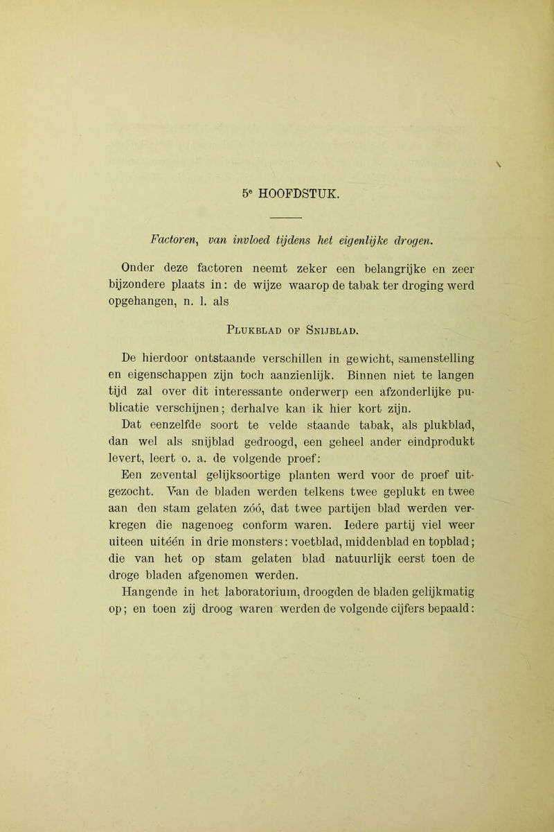 Factoren^ van invloed tijdens het eigenlijke drogen. Onder deze factoren neemt zeker een belangrijke en zeer bijzondere plaats in: de wijze waarop de tabak ter droging werd opgehangen, n. 1. als Plukblad of Snublad. De hierdoor ontstaande verschillen in gewicht, samenstelling en eigenschappen zijn toch aanzienlijk. Binnen niet te langen tijd zal over dit interessante onderwerp een afzonderlijke pu- blicatie verschijnen; derhalve kan ik hier kort zijn. Dat eenzelfde soort te velde staande tabak, als plukblad, dan wel als snijblad gedroogd, een geheel ander eindprodukt levert, leert o. a. de volgende proef: Een zevental gelijksoortige planten werd voor de proef uit- gezócht. Van de bladen werden telkens twee geplukt en twee aan den stam gelaten zóó, dat twee partijen blad werden ver- kregen die nagenoeg conform waren. Iedere partij viel weer uiteen uitéén in drie monsters: voetblad, middenblad en topblad; die van het op stam gelaten blad natuurlijk eerst toen de droge bladen afgenomen werden. Hangende in het laboratorium, droogden de bladen gelijkmatig op; en toen zij droog waren werden de volgende cijfers bepaald: