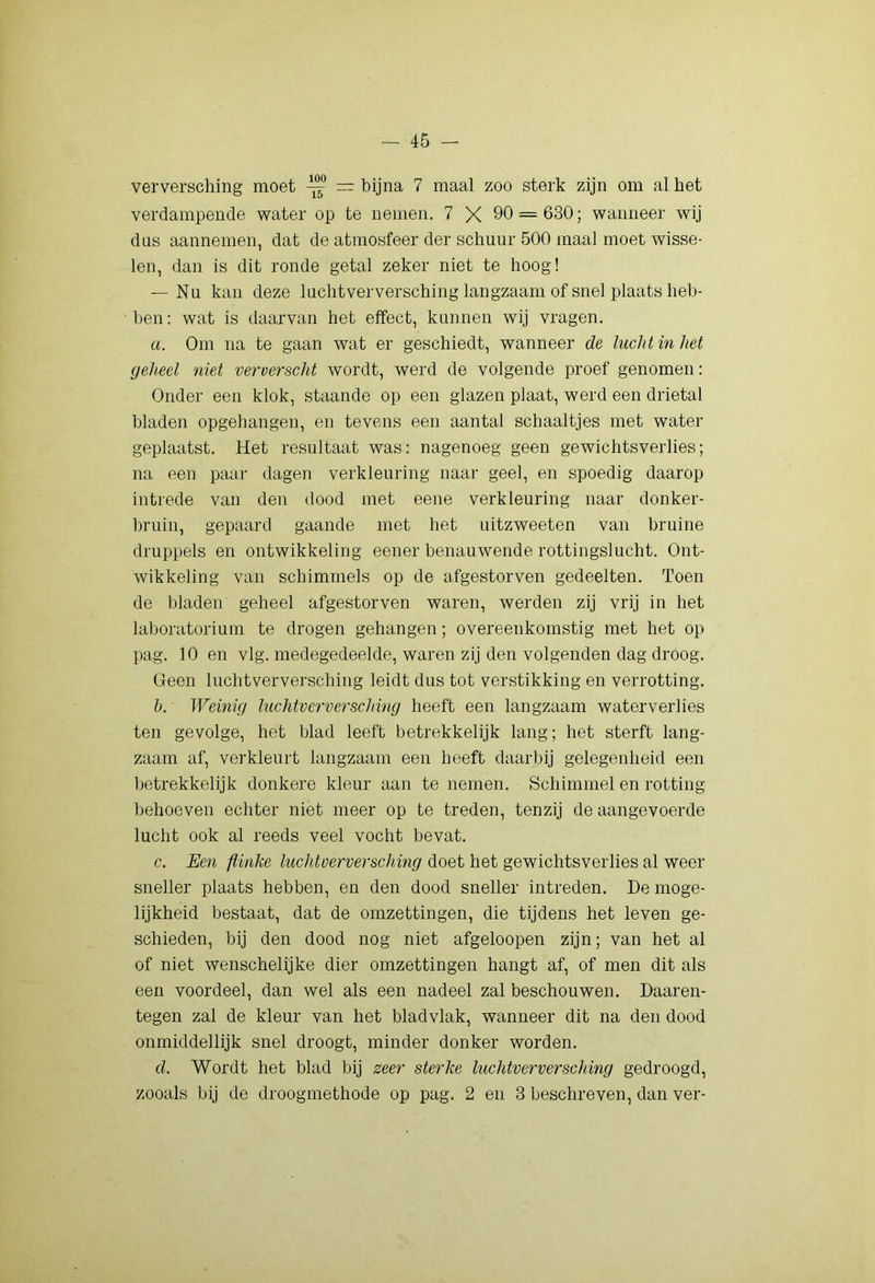 verversching moet ^ — bijna 7 maal zoo sterk zijn om al het verdampende water op te nemen. 7 X 90 = 630; wanneer wij das aannemen, dat de atmosfeer der schuur 500 maal moet wisse- len, dan is dit ronde getal zeker niet te hoog! — Nu kan deze luchtverversching langzaam of snel plaats heb- ben: wat is daarvan het effect, kunnen wij vragen. a. Om na te gaan wat er geschiedt, wanneer de lucht in het geheel 7iiet ververscht wordt, werd de volgende proef genomen: Onder een klok, staande op een glazen plaat, werd een drietal bladen opgehangen, en tevens een aantal schaaltjes met water geplaatst. Het resultaat was: nagenoeg geen gewichtsverlies; na een paar dagen verkleuring naar geel, en spoedig daarop intrede van den dood met eene verkleuring naar donker- bruin, gepaard gaande met het uitzweeten van bruine druppels en ontwikkeling eener benauwende rottingslucht. Ont- wikkeling van schimmels op de afgestorven gedeelten. Toen de bladen geheel afgestorven waren, werden zij vrij in het labonitorium te drogen gehangen; overeenkomstig met het op pag. 10 en vlg. medegedeelde, waren zij den volgenden dag droog. Geen luchtverversching leidt dus tot verstikking en verrotting. h. Weinig luchtvc'rvei'schvng heeft een langzaam waterverlies ten gevolge, het blad leeft betrekkelijk lang; het sterft lang- zaam af, verkleurt langzaam een heeft daarbij gelegenheid een betrekkelijk donkere kleur aan te nemen. Schimmel en rotting behoeven echter niet meer op te treden, tenzij de aangevoerde lucht ook al reeds veel vocht bevat. c. Een flinke luchtoerver&ching doet het gewichtsverlies al weer sneller plaats hebben, en den dood sneller intreden. De moge- lijkheid bestaat, dat de omzettingen, die tijdens het leven ge- schieden, bij den dood nog niet afgeloopen zijn; van het al of niet wenschelijke dier omzettingen hangt af, of men dit als een voordeel, dan wel als een nadeel zal beschouwen. Daaren- tegen zal de kleur van het bladvlak, wanneer dit na den dood onmiddellijk snel droogt, minder donker worden. d. Wordt het blad bij zec7' sterke luchtverversching gedroogd, zooals bij de droogmethode op pag. 2 en 3 beschreven, dan ver-